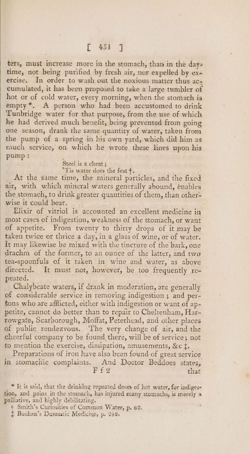 tets, must imcrease more in the stomach, than in the days time, not being purified by fresh air, nor expelled by ex- ercise. In order to wash out the noxious matter thus ac- cumulated, it has been proposed to take a large tumbler of hot or of cold water, every morning, when the stomach is Tunbridge water for that purpose, from the use of which he had derived much benefit, being prevented from going one season, drank the same quantity of water, taken from the pump of a spring in his own yard, which did him as much service, on which he wrote these lines upon his ga a ~ Steel is a cheat; — 7 . Tis water does the feat +. | eli g _ At the same time, the mineral particles, and the fixed air, with which mineral waters generally abound, énables wise it could bear. Elixir of vitriol is accounted an excellent medicine in most cases of indigestion, weakness of the stomach, or want of appetite. From twenty to thirty drops of it may be drachm of the former, to an ounce of the latter, and two tea-spoonfuls of it taken in wine and water, as above Chalybeate waters, if drank in moderation, are generally Sons who are afflicted, either with indigestion or want of ap- rowgate, Scarborough, Moffat, Peterhead, and other places cheerful company to be found there, will be of service; not to mention the exercise, dissipation, amusements, &amp;c t. Preparations of iron have also been found of great service in stomachic complaints. And Doctor Beddoes states, ¥f@2 . that _* It is said, that the drinking repeated doses of hot water, for indigess tion, and pains in the stomach, has injured many stomachs, is merely @ palliative, and highly debilitating. + Smith’s Curiosities of Common Water, p. 62. { Buchan’s Demestic Medicine, p. 392. 4.