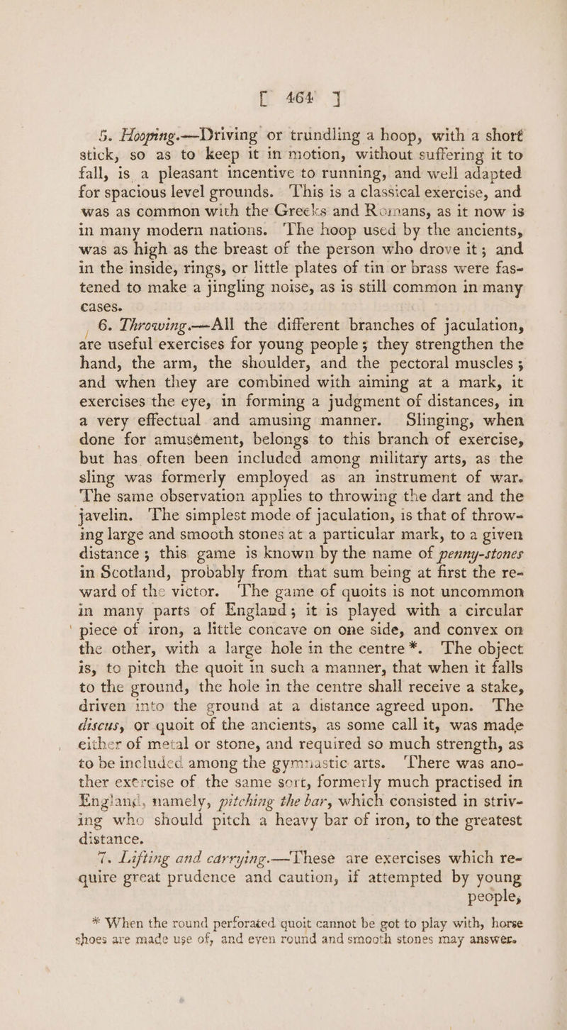 5. Hooping.——Driving or trundling a hoop, with a short stick, so as to keep it in motion, without suffering it to fall, is a pleasant incentive to running, and well adapted for spacious level grounds. ‘This is a classical exercise, and was as common with the Greeks and Romans, as it now is in many modern nations. The hoop used by the ancients, was as high as the breast of the person who drove it; and in the inside, rings, or little plates of tin or brass were fas- tened to make a jingling noise, as is still common in many cases. _ 6. Throwing.—All the different branches of jaculation, are useful exercises for young people; they strengthen the hand, the arm, the shoulder, and the pectoral muscles ; and re they are combined with aiming at a mark, it exercises the eye, in forming a judgment of distances, in a very effectual and amusing manner. Slinging, when done for amusément, belongs to this branch of exercise, but has often been included among military arts, as the sling was formerly employed as an instrument of war. The same observation applies to throwing the dart and the ing large and smooth stones at a particular mark, to a given distance ; this game is known by the name of penny-stones in Scotland, probably from that sum being at first the re- ward of the victor. ‘The game of quoits is not uncommon in many parts of England; it is played with a circular piece of iron, a little concave on one side, and convex on the other, with a large hole in the centre*. ‘The object is, to pitch the quoit in such a manner, that when it falls to the ground, the hole in the centre shall receive a stake, driven into the ground at a distance agreed upon. ‘The discus, or quoit of the ancients, as some call it, was made either of metal or stone, and required so much strength, as to be included. among the gymnastic arts. ‘There was ano- ther exercise of the same sort, formerly much practised in England, namely, pitching the bar, which consisted in striv- ing who should pitch a heavy bar of iron, to the greatest distance. 7. Lifting and carrying.—TVhese are exercises which re- quire great prudence and caution, if attempted by young people; * When the round perforated quoit cannot be got to play with, horse shoes are made use of, and even round and smooth stones may answere