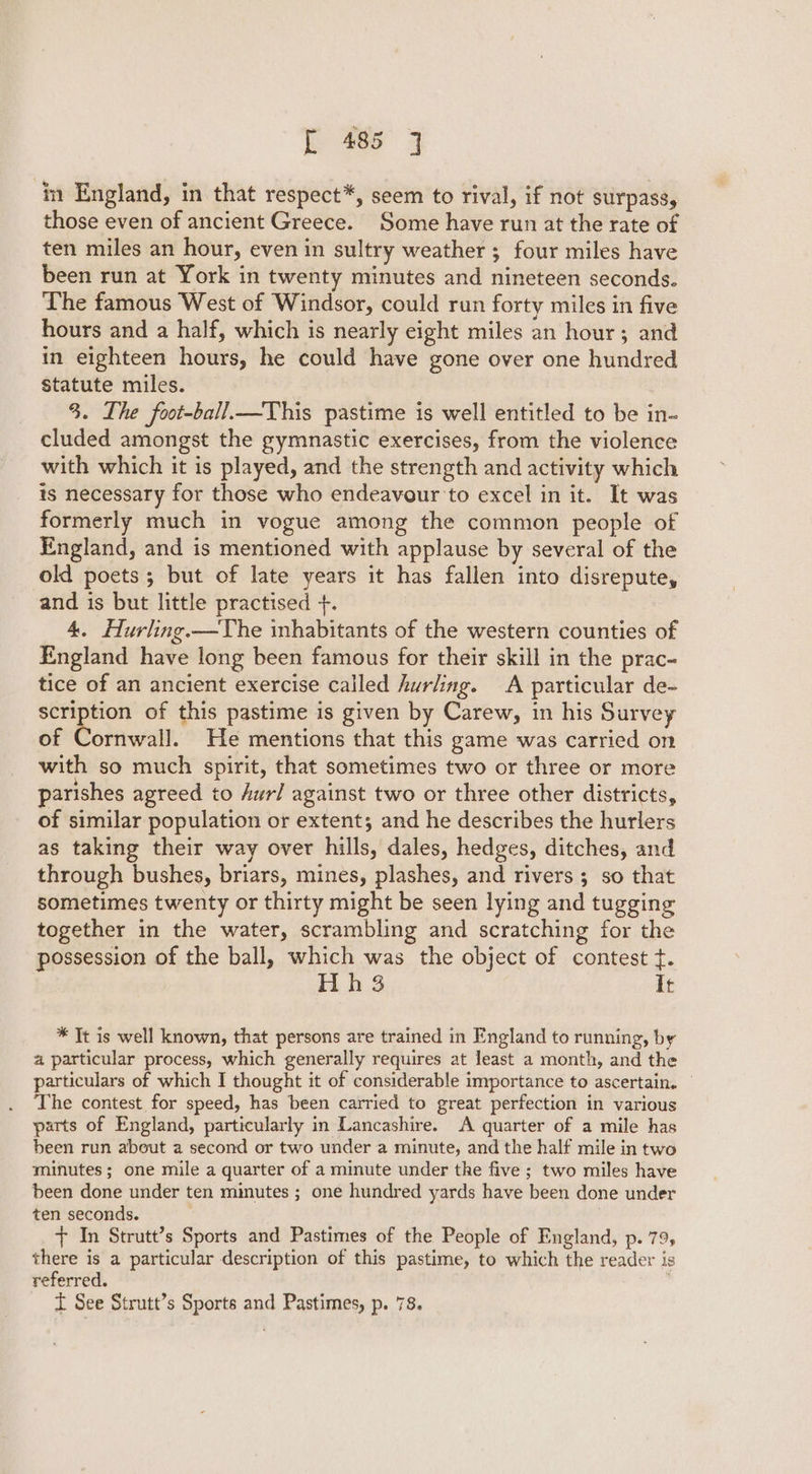in England, in that respect*, seem to rival, if not surpass, those even of ancient Greece. Some have run at the rate of ten miles an hour, even in sultry weather ; four miles have been run at York in twenty minutes and nineteen seconds. The famous West of Windsor, could run forty miles in five hours and a half, which is nearly eight miles an hour; and in eighteen hours, he could have gone over one hundred statute miles. 3. The foot-ball_—This pastime is well entitled to be in-~ cluded amongst the gymnastic exercises, from the violence with which it is played, and the strength and activity which is necessary for those who endeavour to excel in it. It was formerly much in vogue among the common people of England, and is mentioned with applause by several of the old poets; but of late years it has fallen into disrepute, and is but little practised +. 4. Hurling.—The inhabitants of the western counties of England have long been famous for their skill in the prac- tice of an ancient exercise called hurling. A particular de- scription of this pastime is given by Carew, in his Survey of Cornwall. He mentions that this game was carried on with so much spirit, that sometimes two or three or more parishes agreed to Aur/ against two or three other districts, of similar population or extent; and he describes the hurlers as taking their way over hills, dales, hedges, ditches, and through bushes, briars, mines, plashes, and rivers ; so that sometimes twenty or thirty might be seen lying and tugging together in the water, scrambling and scratching for the possession of the ball, a the object of contest t. 3 It * Tt is well known, that persons are trained in England to running, by 4 particular process, which generally requires at least a month, and the particulars of which I thought it of considerable importance to ascertain. The contest for speed, has been carried to great perfection in various parts of England, particularly in Lancashire. A quarter of a mile has been run about a second or two under a minute, and the half mile in two minutes; one mile a quarter of a minute under the five ; two miles have been done under ten mimutes ; one hundred yards have been done under ten seconds. + In Strutt’s Sports and Pastimes of the People of England, p. 79, there is a particular description of this pastime, to which the reader is referred.