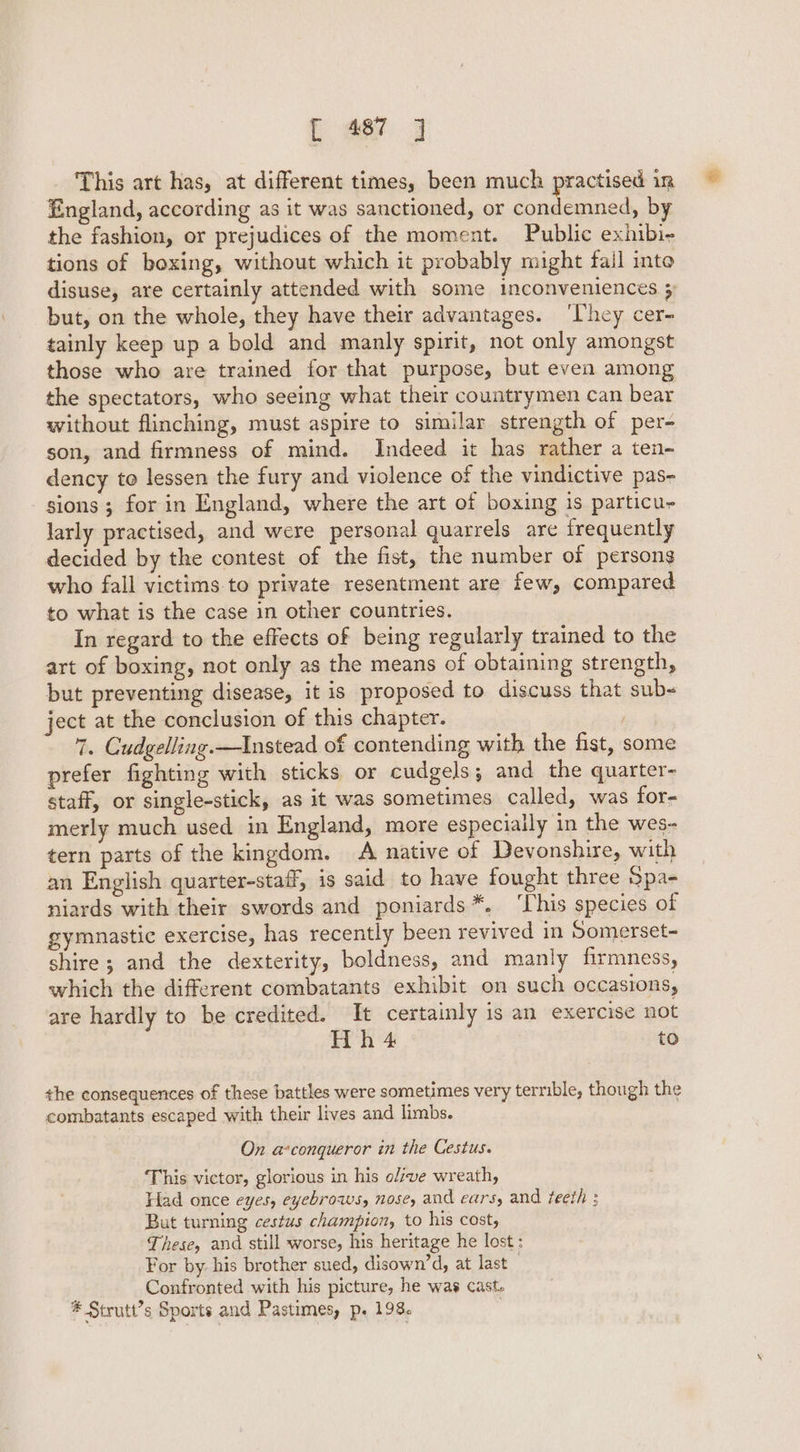 _ This art has, at different times, been much practised in England, according as it was sanctioned, or condemned, by the fashion, or prejudices of the moment. Public exhibi- tions of boxing, without which it probably might fail into disuse, are certainly attended with some inconveniences 5 but, on the whole, they have their advantages. ‘They cer- tainly keep up a bold and manly spirit, not only amongst those who are trained for that purpose, but even among the spectators, who seeing what their countrymen can bear without flinching, must aspire to similar strength of per- son, and firmness of mind. Indeed it has rather a ten- dency to lessen the fury and violence of the vindictive pas- sions ; for in England, where the art of boxing is particu larly practised, and were personal quarrels are frequently decided by the contest of the fist, the number of persons who fall victims to private resentment are few, compared to what is the case in other countries. In regard to the effects of being regularly trained to the art of boxing, not only as the means of obtaining strength, but preventing disease, it is proposed to discuss that sub- ject at the conclusion of this chapter. i 7. Cudgelling.—Instead of contending with the fist, some prefer fighting with sticks or cudgels; and the quarter- staff, or single-stick, as it was sometimes called, was for- merly much used in England, more especially in the wes- tern parts of the kingdom. A native of Devonshire, with an English quarter-staff, is said to have fought three Spa- niards with their swords and poniards*, ‘This species of gymnastic exercise, has recently been revived in Somerset- shire; and the dexterity, boldness, and manly firmness, which the different combatants exhibit on such occasions, are hardly to be credited. It certainly is an exercise not Hh 4 to the consequences of these battles were sometimes very terrible, though the combatants escaped with their lives and limbs. On a-conqueror in the Cestus. This victor, glorious in his olzve wreath, Had once eyes, eyebrows, nose, and ears, and teeth ; But turning cestus champion, to his cost, These, and still worse, his heritage he lost: For by. his brother sued, disown’d, at last . Confronted with his picture, he was cast.