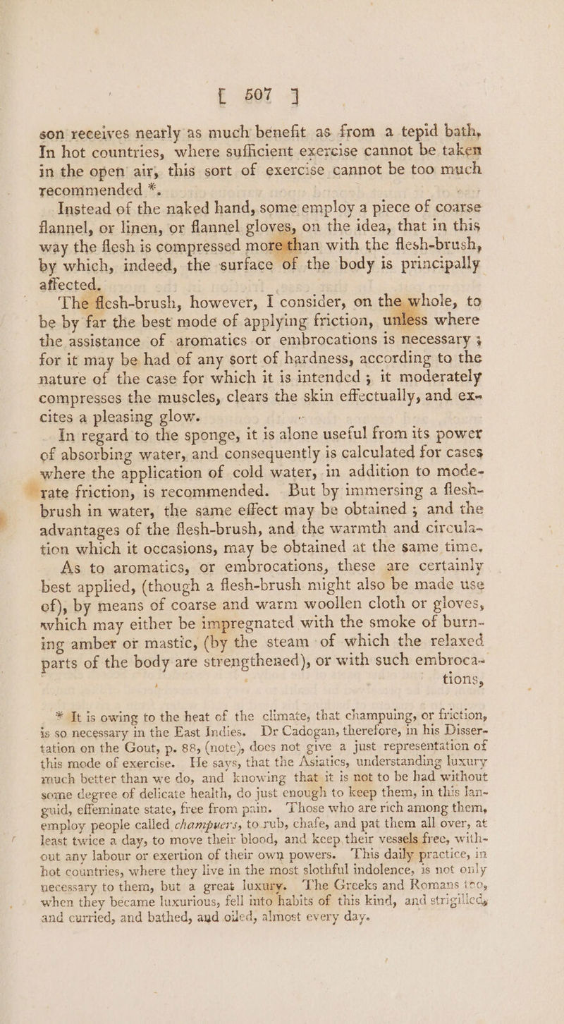 son receives nearly as much benefit as from a tepid bath, In hot countries, where sufficient exercise cannot be taken in the open air, this sort of exercise cannot be too much recommended *. . ies Instead of the naked hand, some employ a piece of coarse flannel, or linen, or flannel gloves, on the idea, that in this way the flesh is compressed more than with the flesh-brush, by which, indeed, the surface of the body is principally affected. 1. ees The flesh-brush, however, I consider, on the. be by far the best’ mode of applying friction, unle: the assistance of aromatics or embrocations is necessary 4 for it may be had of any sort of hardness, according to the nature of the case for which it is intended 3 it moderately compresses the muscles, clears the skin effectually, and ex- cites a pleasing glow. “ In regard to the sponge, it is alone useful from its power of absorbing water, and consequently is calculated for cases where the application of cold water, in addition to mode- rate friction, is recommended. But by immersing a flesh- brush in water, the same effect may be obtained ; and the advantages of the flesh-brush, and the warmth and circula- tion which it occasions, may be obtained at the same time, As to aromatics, or embrocations, these are certainly best applied, (though a flesh-brush might also be made use of), by means of coarse and warm woollen cloth or gloves, nvhich may either be impregnated with the smoke of burn- ing amber or mastic, (by the steam -of which the relaxed parts of the body are strengthened), or with such embroca- ' ' tions, whole, to * Jt is owing to the heat of the climate, that champuing, or friction, is so necessary in the East Indies. Dr Cadogan, therefore, in his Disser- tation on the Gout, p. 88, (note), does not give a just representation of this mode of exercise. He says, that the Asiatics, understanding luxury rouch better than we do, and knowing that it is not to be had without some degree of delicate health, do just enough to keep them, in this lan- guid, effeminate state, free from pain. ‘Those who are rich among them, employ people called champwers, to rub, chafe, and pat them all over, at least twice a day, to move their blood, and keep, their vessels free, with- out any labour or exertion of their own powers. This daily practice, in hot countries, where they live in the most slothful indolence, is not only necessary to them, but a great luxury. ‘The Greeks and Romans ito, when they became luxurious, fell into habits of this kind, and strigilled, and curried, and bathed, ayd oiled, almost every day-