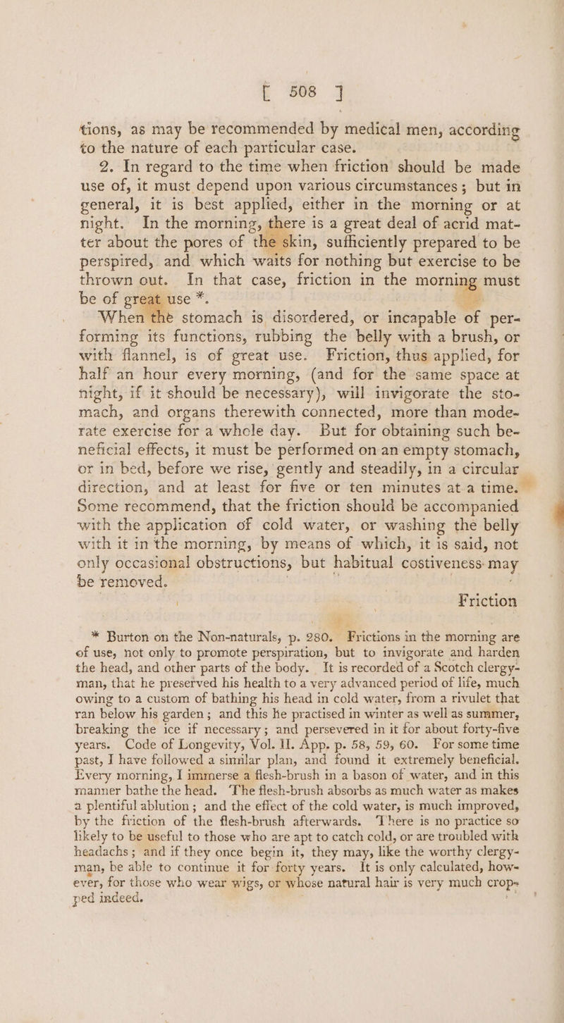 tions, as may be recommended by medical men, according to the nature of each particular case. 2. In regard to the time when friction should be made use of, it must depend upon various circumstances; but in general, it is best applied, either in the morning or at night. In the morning, there is a great deal of acrid mat- ter about the pores of the skin, sufficiently prepared to be perspired, and which waits for nothing but exercise to be thrown out. In that case, friction in the morning must he stomach is disordered, or incapable &lt;j per= forming its functions, rubbing the belly with a brush, or with flannel, is of great use. Friction, thus applied, for half an hour every morning, (and for the same space at night, if it should be necessary), will invigorate the sto- mach, and organs therewith connected, more than mode- rate exercise for a whcle day. But for obtaining such be- neficial effects, it must be performed on an empty stomach, or in bed, before we rise, gently and steadily, in a circular direction, and at least for five or ten minutes at a time. Some recommend, that the friction should be accompanied with the application of cold water, or washing the belly with it in the morning, by means of which, it is said, not only occasional obstructions, but habitual costiveness: may, be removed. Friction P i  Burtol on the Non-naturals, p. 280. Frictions in the morning are of use, not only to promote perspiration, but to invigorate and harden the head, and other parts of the body. It is recorded of a Scotch clergy- man, that he preserved his health to a very advanced period of life, much owing to a custom of bathing his head in cold water, from a rivulet that ran below his garden ; and this he practised in winter as well as summer, breaking the ice if necessary; and persevered in it for about forty-five years. Code of Longevity, Vol. I. App. p. 58, 59, 60. For some time past, I have followed a sinnlar plan, and found it extremely beneficial. Every morning, I immerse a flesh-brush in a bason of water, and in this manner bathe the head. ‘The flesh-brush absorbs as much water as makes a plentiful ablution; and the effect of the cold water, is much improved, by the friction of the flesh-brush afterwards. ‘There is no practice so likely to be useful to those who are apt to catch cold, or are troubled with headachs; and if they once begin it, they may, like the worthy clergy- man, be able to continue it for forty years. It is only calculated, how- ever, for those who wear wigs, or whose natural hair is very much oan $3 ped indeed.