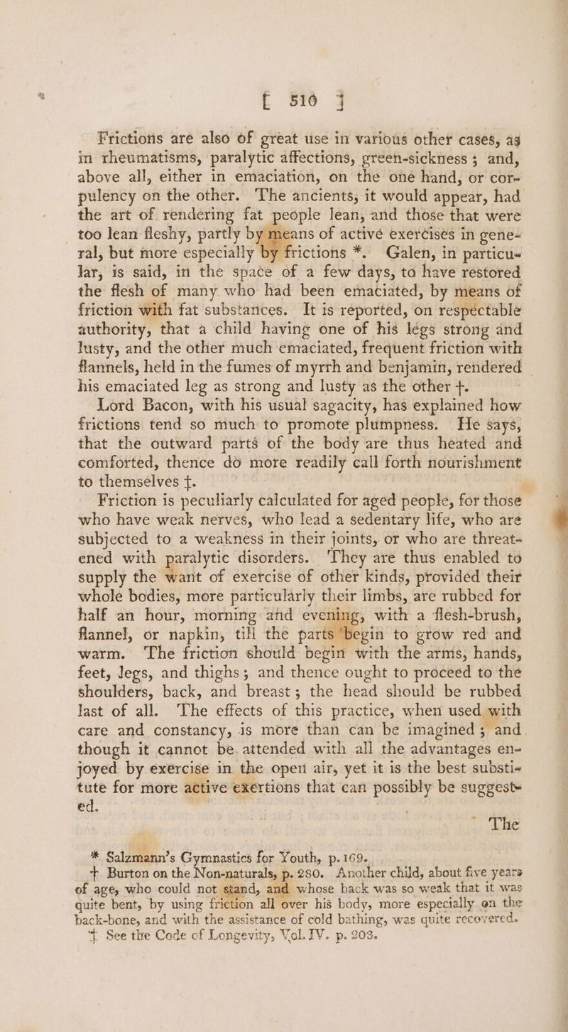 Frictions are also of great use in various other cases, ag in rheumatisms, paralytic affections, preen-sickness ; and, above all, either in emaciation, on the one hand, or cor- pulency on the other. The ancients, it would appear, had the art of rendering fat people Jean, and those that were _ too lean fleshy, partly by means of activé exercises in gene- ral, but more especially by frictions *. Galen, in particus Jar, is said, in the space of a few days, to have restored the flesh of many who had been emaciated, by means of friction with fat substances. It is reported, on respectable authority, that a child having one of his légs strong and lusty, and the other much emaciated, frequent friction with flannels, held in the fumes of myrrh and benjamin, rendered _ his emaciated leg as strong and lusty as the other +. Lord Bacon, with his usual sagacity, has explained how frictions tend so much to promote plumpness. He says, that the outward parts of the body are thus heated and comforted, thence do more readily call forth nourishment to themselves f{. ‘ Friction is peculiarly calculated for aged people, for those who have weak nerves, who lead a sedentary life, who are subjected to a weakness in their joints, or who are threat- ened with paralytic disorders. ‘They are thus enabled to supply the want of exercise of other kinds, provided their whole bodies, more particularly their limbs, are rubbed for half an hour, morning and evening, with a flesh-brush, flannel, or napkin, till the parts begin to grow red and warm. ‘The friction should begin with the arms, hands, feet, legs, and thighs; and thence ought to proceed to the shoulders, back, and breast; the head should be rubbed last of all. The effects of this practice, when used with care and constancy, is more than can be imagined; and though it cannot be, attended with all the advantages en- joyed by exercise in the open air, yet it is the best substi+ tute for more active exertions that can possibly be suggest» ed. | The * Salzmann’s Gymnastics for Youth, p. 169. ‘ft Burton on the Non-naturals, p. 280. Another child, about five years of age, who could not stand, and whose back was so weak that it was guite bent, by using friction all over his body, more especially. on the back-bone, and with the assistance of cold bathing, was quite recovered. \