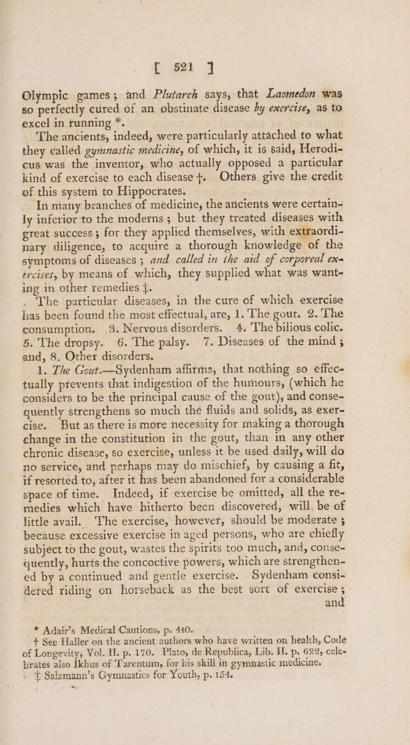 Olympic games; and Plutarch says, that Laomedon was so perfectly cured of an obstinate disease by exercise, as to excel in running *. | | - The ancients, indeed, were particularly attached to what they called gymnastic medicine, of which, it is said, Herodi- cus was the inventor, who actually opposed a particular kind of exercise to each disease +. Others give the credit of this system to Hippocrates. . In many branches of medicine, the ancients were certain- ly inferior to the moderns ; but they treated diseases with great success; for they applied themselves, with extraordi- nary diligence, to acquire a thorough knowledge of the symptoms of diseases 3 and called in the aid of corporeal ena ercises, by means of which, they supplied what was want- ing in other remedies {. The particular diseases, in the cure of which exercise has been found the most effectual, are, 1. The gout. 2. The consumption. 3. Nervous disorders. 4, ‘The bilious colic. 5. The dropsy. 6. The palsy. 7. Diseases of the mind 5 and, 8. Other disorders. | 1. The Gout.—Sydenham affirms, that nothing so effec- tually prevents that indigestion of the hurnours, (which he considers to be the principal cause of the gout), and conse- quently strengthens so much the fluids and solids, as exer- cise. But as there is more necessity for making a thorough change in the constitution in the gout, than in any other chronic disease, so exercise, unless it be used daily, will do no service, and perhaps may do mischief, by causing a fit, if resorted to, after it has been abandoned for a considerable space of time. Indeed, if exercise be omitted, all the re- medies which have hitherto been discovered, will, be of little avail. The exercise, however, should be modeyrate 3 because excessive exercise in aged persons, who are chiefly subject to the gout, wastes the spirits too much, and, conse- quently, hurts the concoctive powers, which are strengthen- ed by a continued and gentle exercise. Sydenham consi- dered riding on horseback as the best sort of exercise ; and * Adair’s Medical Cautions, p. 410. + See Haller on the ancient authors who have written on health, Code of Longevity, Vol. II. p. 170. Plato, de Republica, Lib. IL p. 622, cele- prates also Ikhus of Tarentum, for his skill in gymnastic medicine. + Salzmann’s Gymnastics for Youth, p. 154