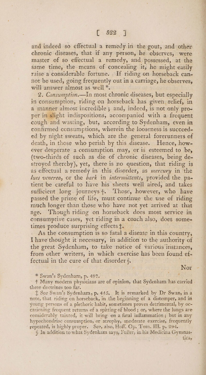 { 622 and indeed so effectual a remedy in the gout, and other chronic diseases, that if any person, he observes, were master of so effectual a remedy, and. possessed, at the same time, the means, of concealing it, he might easily raise a considerable fortune. | If riding on horseback can- not be used, going frequently out in a carriage, he observes, will answer almost as well *. 2. Consumption.—n most chronic diseases, but especially in consumption, riding on horseback has given, relief, in a manner almost incredible ; and, indeed, is not only pro- per in slight indispositions, accompanied with a frequent cough and wasting, but, according to Sydenham, even in confirmed consumptions, wherein the looseness is succeed- ed by night sweats, which are the general forerunners of death, in those who perish by this disease. Hence, how- ever desperate a consumption may, or is esteemed to be, (two-thirds of such as die of chronic diseases, being de- | stroyed thereby), yet, there is no question, that riding is as effectual a remedy in this disorder, as mercury in the lues venerea, or the bark in intermittents, provided the pa~ tient be careful to have his sheets well aired, and takes sufficient long journeys+. ‘Those, however, who have passed the prime of life, must continue the use of riding much longer than those who have not yet arrived at that age. ‘Though riding on horseback does most service in consumptive cases, yet riding in a coach also, does some- times produce surprising effects f. . As the consumption is so fatal a disease in this country, {have thought it necessary, in addition to the authority of the great Sydenham, to take notice of various instances, from other writers, in which exercise has been found ef- fectual in the cure of that disorder §.: | Nor 7 * Swan’s Sydenham, p. 497. t+ Many modern physicians are of opinion, that Sydenham has carried these doctrines too far. { See Swan’s Sydenham, p. 445. It is remarked by Dr Swan, in a note, that riding on horseback, in the beginning of a distemper, and in young persons of a plethoric habit, sometimes proves detrimental, by oc- casioning frequent returns of a spitting of blood; or, where the lungs are considerably tainted, it will bring on a fatal inflammation ; but in any hypochondriac consumption, or atrophy, moderate exercise, frequently ‘ repeated, is highly proper. See, also, Hoff. Op. ‘Tom. II. p. 294. § In addition to what Sydenham says, uller, in his Medicina Gymmnas- ticas