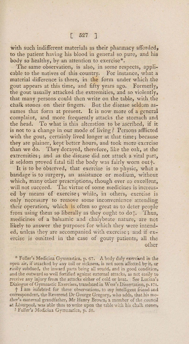 with such indifferent materials as their pharmacy afforded, to the patient having his blood in general so pure, and his body so healthy, by an attention to exercise*. The same observation, is also, in some respects, appli- cable to the natives of this country. For instance, what a material difference is there, in the form under which the gout appears at this time, and fifty years ago. Formerly, the gout usually attacked the extremities, and so violently, that many persons could then write on the table, with the chalk stones on their fingers. But the disease seldom as- sumes that form at present. It is now more of a general complaint, and more frequently attacks the stomach and the head. To what is this alteration to be ascribed, if it is not to a change in our mode of living? Persons afflicted with the gout, certainly lived longer at that time; because they ate plainer, kept better hours, and took more exercise than we do. ‘They decayed, therefore, like the oak, at the extremities; and as the disease did not attack a vital part, it seldom proved fatal till the body was fairly worn out}. It is to be observed, that exercise is to physic, what a bandage is to surgery, an assistance or medium, without which, many other prescriptions, though ever so excellent, will not succeed. ‘The virtue of some medicines is increas- ed by means of exercise; while, in others, exercise is only necessary to remove some inconvenience attending their operation, which is often so great as to deter people from using them so hberally as they ought to dot. ‘Thus, medicines of a balsamic and chalybeate nature, are not likely to answer the purposes for which they were intend- ed, unless they are accompanied with exercise; and if ex- ercise is omitted in the case of gouty patients, all the other * Fuller’s Medicina Gymnastica, p. 67. A body duly exercised in the open air, if attacked by any toil or sickness, is not soon affected by it, or easily subdued, the inward parts being all sound, and in good condition, and the outward so well fortified against external attacks, as not easily to receive any injury from the attacks either of cold or heat. See Lucian’s Dialogue of Gymnastic Exercises, translated in West’s Dissertation, p. 171. + lam mdebted for these observations, to my intelligent friend and correspondent, the Reverend Dr George Gregory, who adds, that his mo- ther’s maternal grandfather, Mr Henry Brown, a member of the council at Liverpool, was able thus to write upon the table with his chalk stenes, £ Fuller’s Medicina Gymumastica, p. 58.