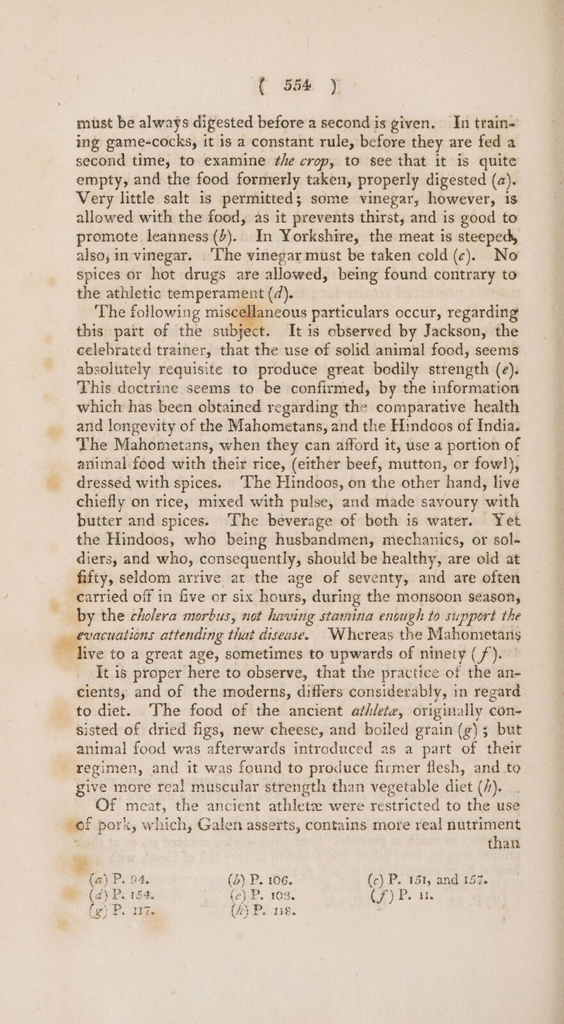 must be always digested before a second is given. In train- ing game-cocks, it 1s a constant rule, before they are fed a second time, to examine the crop, to see that it is quite empty, and the food formerly taken, properly digested (a). Very little salt 1s permitted; some vinegar, however, 1s allowed with the food, as it prevents thirst, and is good to promote leanness (+). In Yorkshire, the meat is steeped, also, in-vinegar. ‘The vinegar must be taken cold (c). No spices or hot drugs are alowed, being found contrary to the athletic temperament (d). | ‘The following miscellaneous particulars occur, regarding this part of the subject. It is observed by Jackson, the celebrated trainer, that the use of solid animal food, seems absolutely requisite to produce great bodily strength (e). This doctrine seems to be confirmed, by the information which has been obtained regarding the comparative health and longevity of the Mahometans, and the Hindoos of India. The Mahometans, when they can afford it, use a portion of animal food with their rice, (either beef, mutton, or fowl), dressed with spices. ‘The Hindoos, on the other hand, live chiefly on rice, mixed with pulse, and made savoury with butter and spices. The beverage of both is water. Yet the Hindoos, who being husbandmen, mechanics, or sol- diers, and who, consequently, should be healthy, are old at fifty, seldom arrive at the age of seventy, and are often carried off in five or six hours, during the monsoon season, by the cholera morbus, not having stamina enough to support the _ evacuations attending that disease. Whereas the Mahometans live to a great age, sometimes to upwards of ninety (/). It is proper here to observe, that the practice of the an- cients, and of the moderns, differs considerably, in regard to diet. The food of the ancient athlete, originally con- sisted of dried figs, new cheese, and boiled grain (g); but animal food was afterwards introduced as a part of their regimen, and it was found to produce firmer flesh, and to give more real muscular strength than vegetable diet (/). Of meat, the ancient athletee were restricted to the use of pork, which, Galen asserts, contains more real nutriment than (a) P. 94. (5) P. 106. (c) P. 151, and 157. ) P. 184, (c) P. 103. Cy Pe i wr ® (2) Pr. 118.