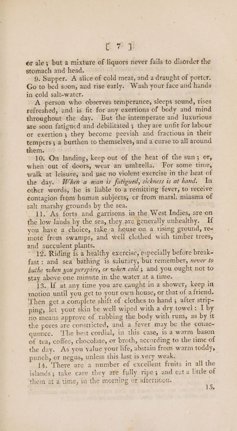 rep of ale; but a mixture of liquors never fails to disorder the stomach and head. i : | 9. Supper. A slice of cold meat, and a draught of porter. Go to bed soon, and rise early. Wash your face and hands in cold salt-water. A person who observes temperance, sleeps sound, rises refreshed, and is fit for any exertions of body and mind throughout the day. But the intemperate and luxurious are soon fatigued and debilitated ; they are unfit for labour or exertion; they become peevish and fractious in their tempers; a burthen to themselves, and a curse to all around them. 10. On landing, keep out of the heat of the sun; or, when out of doors, wear an umbrella. For some time, walk at leisure; and use no violent exercise in the heat of the day. When a man is fatigued, sickness is at hand. In other words, ‘he is liable to a remitting fever, to receive contagion from human subjects, or from marsh: miasma of salt marshy grounds by the sea. ' 11.’ As. forts and garrisons. in the West Indies, are on the low lands by the sea, they are generally unhealthy. If you have a. choice, take a house on a rising ground, re= mote from swamps, and well clothed with timber trees, and succulent plants. | ; 19. Riding is a healthy exercise, especially before break- fast: and sea bathing is salutary, but remember, never to bathe when you perspirey or when cold ; and you ought not to stay above one minute in the water at a time. 13. If at any time you are caught in a shower, keep in motion until you get to your own house, or that of afriend. ‘Then get a complete shift of clothes to hand ; after strip- ping, let your skin be well wiped with a dry towel: I by no means approve of rubbing the body with rum, as by it the pores are constricted, and a fever may be the conse- quence. ‘The best cordial, in this case, is a warm bason of tea, coffee, chocolate, or broth, according to the time of the day. As you value your life, abstain from warm toddy, punch, or negus, unless this last is very weak, 14. There are 2 number of excellent fruits in all the islands; take care they are fully ripe; and eat a little of ‘them at a time, in the morning or afterncon. 15.