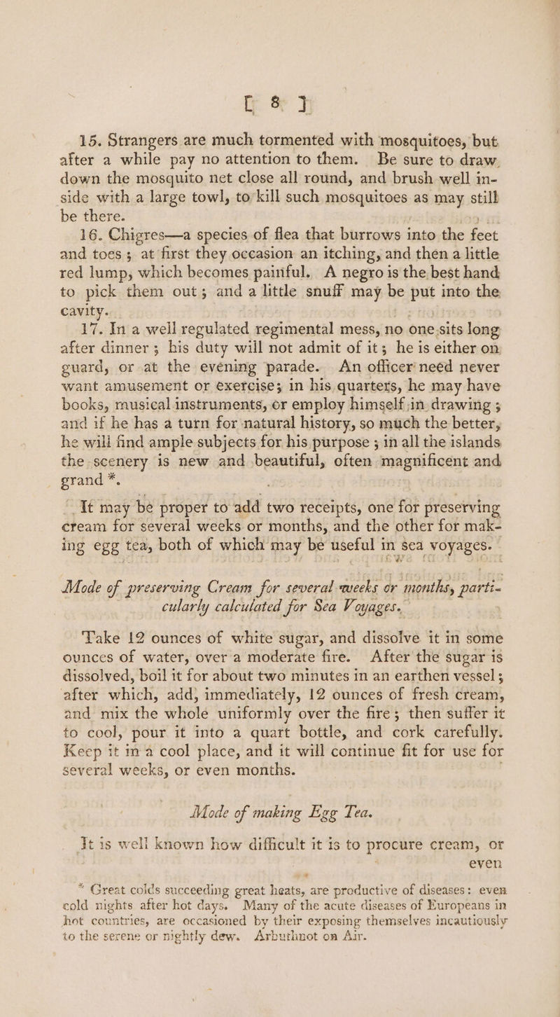 if. &amp; J 15. Strangers are much tormented with mosquitoes, but after a while pay no attention to them. Be sure to draw. down the mosquito net close all round, and brush well in- side with a large towl, to’kill such mosquitoes as may still be there. 16. Chigres—a species of flea that burrows into the fect and toes; at first they occasion an itching, and then a little red lump, which becomes painful. A negro is the best hand to pick them out; and a little snuff ie be De into the cavity. 17. In a well regulated regimental mess, no one sits long after dinner ; his duty will not admit of it; he is either on guard, or at the evening parade. An officer need never want amusement or exercise; in his quarters, he may have books, musical instruments, or employ himself jin drawing 3 and if he has a turn for natural history, so much the better, he wili find ample subjects for his purpose ; in all the islands. the scenery is new and beautiful, often magnificent and grand *. It may be proper to add two receipts, one for preserving cream for several weeks or months, and the other for mak- ing egg tem both of which’ may be useful i in sea voyages. | Mode of preserving Cream for several ts a or ‘months, parti- cularly calculated for Sea Voyages. Take 12 ounces of white sugar, and dissolve it in some ounces of water, over a moderate fire. After the sugar is dissolved, boil it for about two minutes in an earthen vessel; after which, add, immediately, 12 ounces of fresh cream, and mix the whole uniformly over the fire; then suffer it to cool, pour it into a quart bottle, and cork carefully. Keep it ma cool place, and it will continue fit for use for several weeks, or even months. Mode of making Egg Tea. Jt is well known how difficult it is to prOemre Grea, even ‘ * Great colds succeeding great heats, are productive of diseases: even cold nights after hot days. Many of the acute diseases of Europeans in hot countries, are occasioned by their exposing themselves incautiously to the serene or nightly dew. Arbuthnot on Air.