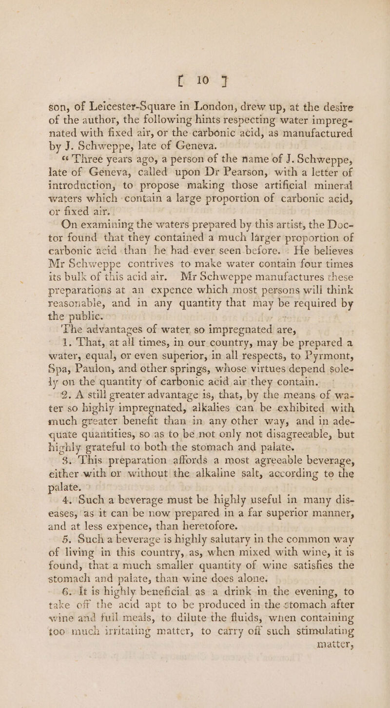 [1 7 son, of Leicester-Square in London, drew up, at the desire of the author, the following hints respecting water impreg- nated with fixed air, or the carbonic acid, as manufactured by J. Schweppe, late of Geneva. «¢ Three years ago, a person of the name of J. Schweppe, late of Geneva, called upon Dr Pearson, with a letter of introduction, to propose making those artificial mineral waters which -contain a large proportion of carbonic acid, or fixed air. | On examining the waters prepared by this artist, the Doc- tor found that they contained a much larger proportion of carbonic acid than he had ever seen before. » He believes Mr 3B contrives to make water contain four times its bulk of this acid air. Myr Schweppe manufactures these preparations at an expence which most persons wili think reasonable, and in any enna that be othe by the public. The advantages of water. so iliteantted are, 1. That, at all times, in our country, may be ian ee a water, equal, or even superior, in all respects, to Pyrmont, Spa, Paulon, and other springs, whose virtues depend sole- iy on the quantity of carbonic acid air they contain. 2. A still greater advantage 1s, that, by the means of wa- ter so highly impregnated, alkalies can be exhibited with much greater benefit than in any other way, and in ade- quate quantities, so.as to be not only not disagreeable, but highly grateful to both the stomach and palate. 3. This preparation affords a most agreeable beverage, either with or without the alkaline salt, according to the palate. 4. Such a beverage must be highly useful in many dis- eases, as it can be now prepared in a far superior manner, and at less expence, than heretofore. 5. Such a beverage is highly salutary in the common way of living in this country, as, when mixed with wine, it is found, that a much smaller quantity of wine satishes the stoanadli and palate, than wine does alone. 6. It is highly beneficial as a drink in the evening, to take off the acid apt to be produced in the stomach after wine and fuil meals, to dilute the fluids, when containing {00 much ifitating matter, to carry off such stimulating matter,