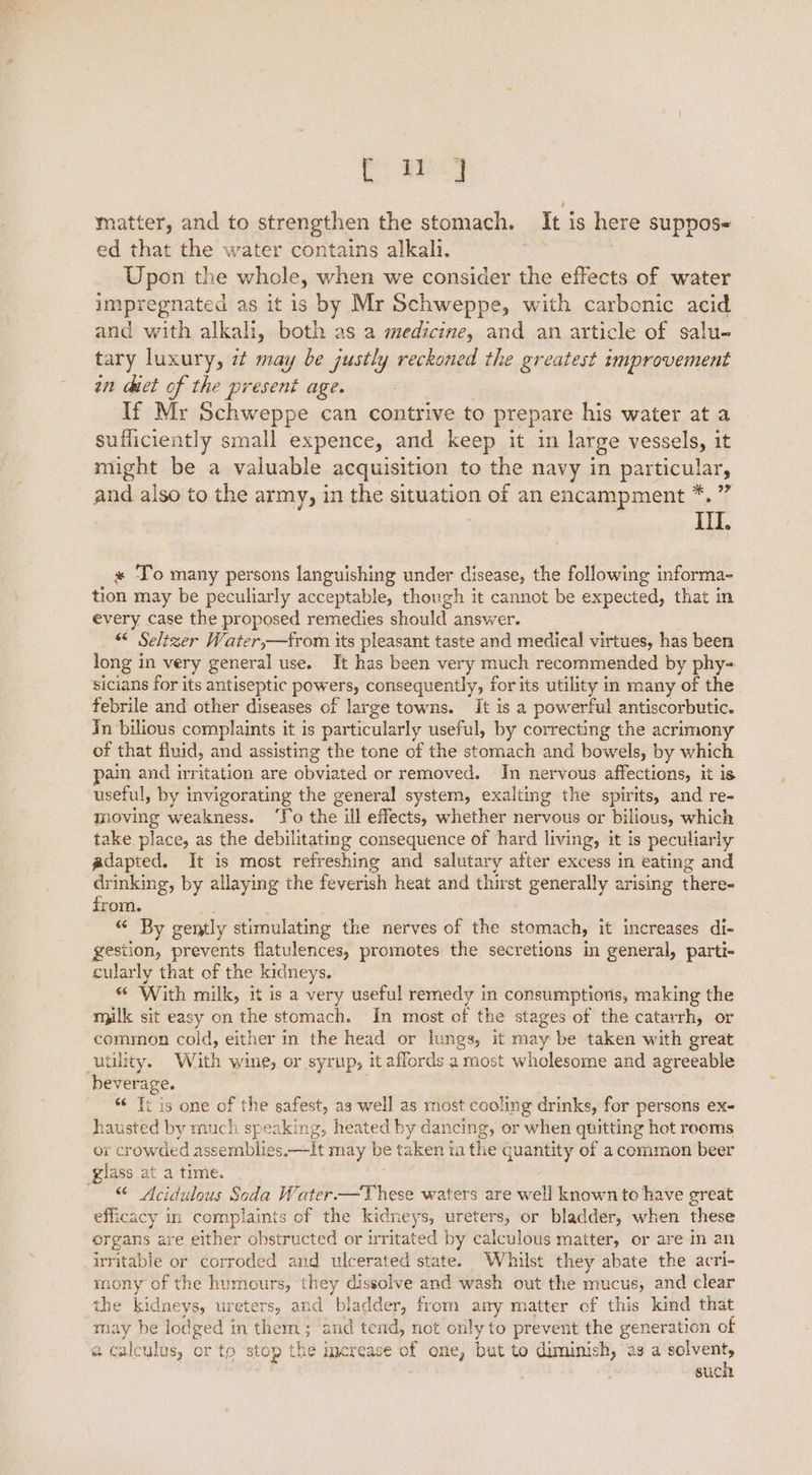Cee matter, and to strengthen the stomach. It is here suppose ed that the water contains alkali. Upon the whole, when we consider the effects of water impregnated as it is by Mr Schweppe, with carbonic acid and with alkali, both as a medicine, and an article of salu- tary luxury, 7 may be justly reckoned the greatest improvement an chet of the present age. If Mr Schweppe can contrive to prepare his water at a sufficiently small expence, and keep it in large vessels, it might be a valuable acquisition to the navy in particular, and also to the army, in the situation of an encampment *. ” III. « To many persons languishing under disease, the following informa- tion may be peculiarly acceptable, though it cannot be expected, that in every case the proposed remedies should answer. “< Seltzer Water,—from its pleasant taste and medical virtues, has been long in very general use. It has been very much recommended by phy- sicians for its antiseptic powers, consequently, for its utility in many of the febrile and other diseases of large towns. It is a powerful antiscorbutic. In bilious complaints it is particularly useful, by correcting the acrimony of that fluid, and assisting the tone of the stomach and bowels, by which pain and irritation are obviated or removed. In nervous affections, it is useful, by invigorating the general system, exalting the spirits, and re- moving weakness. ‘Fo the ill effects, whether nervous or bilious, which take. place, as the debilitating consequence of hard living, it is peculiarly adapted. It is most refreshing and salutary after excess in eating and drinking, by allaying the feverish heat and thirst generally arising there- from. “ By gently stimulating the nerves of the stomach, it increases di- gestion, prevents flatulences, promotes the secretions in general, parti- cularly that of the kidneys. “ With milk, it is a very useful remedy in consumptions, making the milk sit easy on the stomach. In most of the stages of the catarrh, or common cold, either in the head or lungs, it may be taken with great utility. With wine, or syrup, it affords a most wholesome and agreeable beverage. “ Ti is one of the safest, as well as most cooling drinks, for persons ex- hausted by much speaking, heated by dancing, or when quitting hot rooms or crowded assemblies.—It may be taken ia the quantity of a common beer glass at a time. : “ Acidulous Soda Water —These waters are well known to have great efficacy in complaints of the kidneys, ureters, or bladder, when these organs are either obstructed or irritated by calculous matter, or are in an irritable or corroded and ulcerated state. Whilst they abate the acri- mony of the humours, they dissolve and wash out the mucus, and clear the kidneys, ureters, and bladder, from any matter of this kind that may be lodged in them ; and tend, not only to prevent the generation of a calculus, or to stop the increase of one, but to diminish, as a igi nea suc