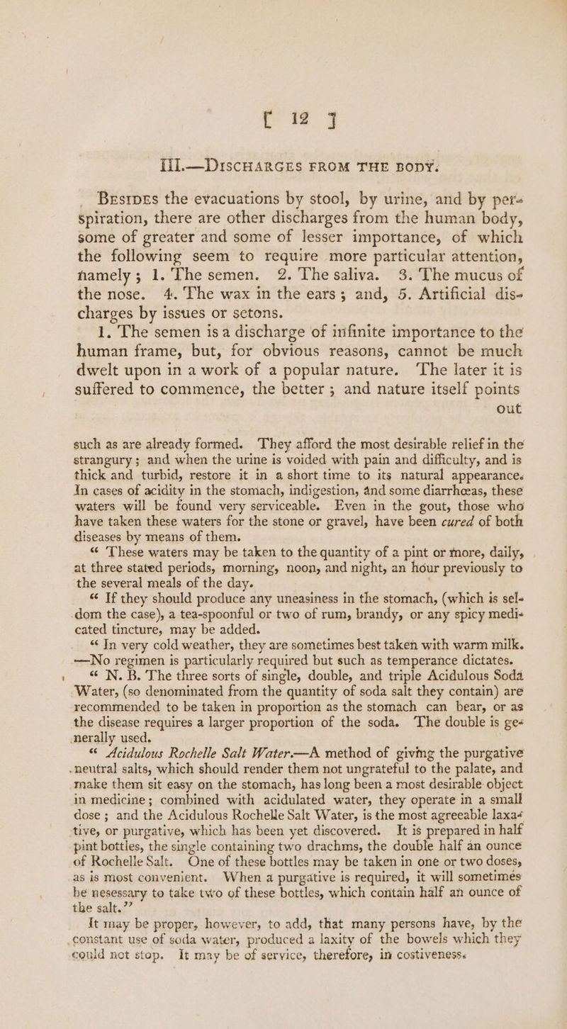 { 12 } [il.—DiscHARGES FROM THE BODY. _ Besrpes the evacuations by stool, by urine, and by per- spiration, there are other discharges from the human body, some of greater and some of lesser importance, of which the following seem to require more particular attention, namely; 1. The semen. 2. The saliva. 3. The mucus of the nose. 4. The wax in the ears; and, 5. Artificial dis- charges by issues or setons. 1, The semen isa discharge of infinite importance to the human frame, but, for obvious reasons, cannot be much dwelt upon in a work of a popular nature. ‘The later it is suffered to commence, the better ; and nature itself points out such as are already formed. They afford the most desirable relief in the strangury ; and when the urine is voided with pain and difficulty, and is thick and turbid, restore it in a short time to its natural appearance. In cases of acidity in the stomach, indigestion, 4nd some diarrheeas, these waters will be found very serviceable. Even in the gout, those who have taken these waters for the stone or gravel, have been cured of both diseases by means of them. “ ‘These waters may be taken to the quantity of a pint or more, daily, at three stated periods, morning, noon, and night, an hour previously to the several meals of the day. | “ If they should produce any uneasiness in the stomach, (which is sel- cated tincture, may be added. . “‘ In very cold weather, they are sometimes best taken with warm milk. —No regimen is particularly required but such as temperance dictates. <¢ N. B. The three sorts of single, double, and triple Acidulous Soda Water, (so denominated from the quantity of soda salt they contain) are recommended to be taken in proportion as the stomach can bear, or as the disease requires a larger proportion of the soda. ‘The double is ge- “ Acidulous Rochelle Salt Water—A method of givmg the purgative make them sit easy on the stomach, has long been a most desirable object in medicine; combined with acidulated water, they operate in a small dose ; and the Acidulous Rochelle Salt Water, is the most agreeable laxa+ tive, or purgative, which has been yet discovered. It is prepared in half pint bottles, the single containing two drachms, the double half an ounce of Rochelle Salt. One of these bottles may be taken in one or two doses, as is most convenient. When a purgative is required, it will sometimes be nesessary to take two of these bottles, which contain half an ounce of the salt.” It may be proper, however, to add, that many persons have, by the could not stop. It may be of service, therefore, in costiveness.