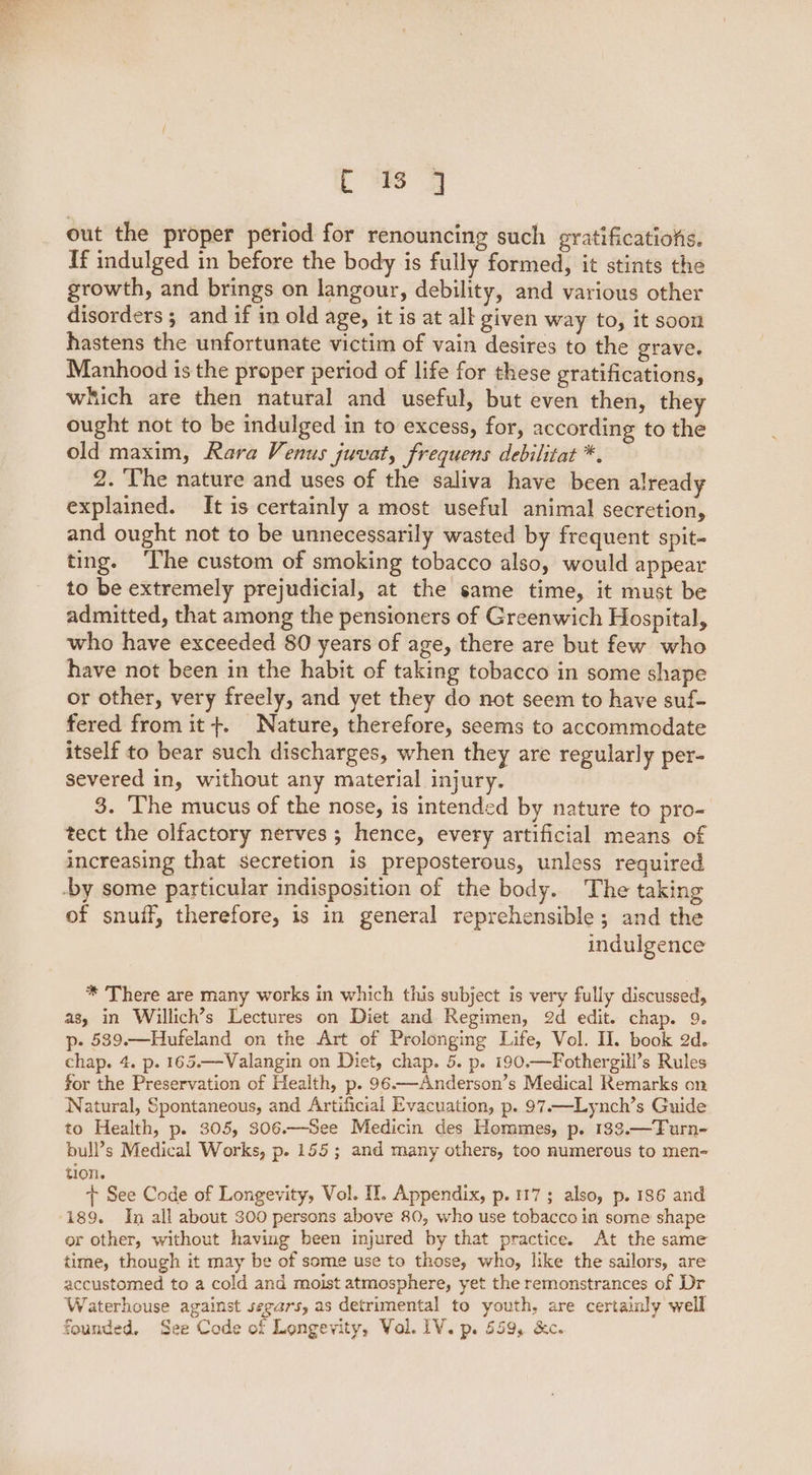 Ld out the proper period for renouncing such gratifications. If indulged in before the body is fully formed, it stints the growth, and brings on langour, debility, and various other disorders ; and if in old age, it is at all given way to, it soon hastens the unfortunate victim of vain desires to the grave. Manhood is the proper period of life for these gratifications, which are then natural and useful, but even then, they ought not to be indulged in to excess, for, according to the old maxim, Rara Venus juvat, frequens debilitat *. 2. The nature and uses of the saliva have been already explained. It is certainly a most useful animal secretion, and ought not to be unnecessarily wasted by frequent spit- ting. ‘The custom of smoking tobacco also, would appear to be extremely prejudicial, at the same time, it must be admitted, that among the pensioners of Greenwich Hospital, who have exceeded 80 years of age, there are but few who have not been in the habit of taking tobacco in some shape or other, very freely, and yet they do not seem to have suf- fered from it+. Nature, therefore, seems to accommodate itself to bear such discharges, when they are regular] y per- severed in, without any material injury. 3. The mucus of the nose, is intended by nature to pro- tect the olfactory nerves ; hence, every artificial means of increasing that secretion is preposterous, unless required -by some particular indisposition of the body. The taking of snuff, therefore, is in general reprehensible; and the indulgence * There are many works in which this subject is very fully discussed, as, in Willich’s Lectures on Diet and Regimen, 2d edit. chap. 9. p- 539.—Hufeland on the Art of Prolonging Life, Vol. II. book 2d. chap. 4. p. 165.—Valangin on Diet, chap. 5. p. 190.—Fothergill’s Rules for the Preservation of Health, p. 96.—Anderson’s Medical Remarks on Natural, Spontaneous, and Artificial Evacuation, p. 97—Lynch’s Guide to Health, p. 305, 306.—See Medicin des Hommes, p. 133.—Turn- bull’s Medical Works, p- 155; and many others, too numerous to men- t10n. + See Code of Longevity, Vol. Il. Appendix, p. 117; also, p. 186 and 189. In all about 300 persons above 80, who use tobacco in some shape or other, without having been injured by that practice. At the same time, though it may be of some use to those, who, like the sailors, are accustomed to a cold and moist atmosphere, yet the remonstrances of Dr Waterhouse against serars, as detrimental to youth, are certainly well