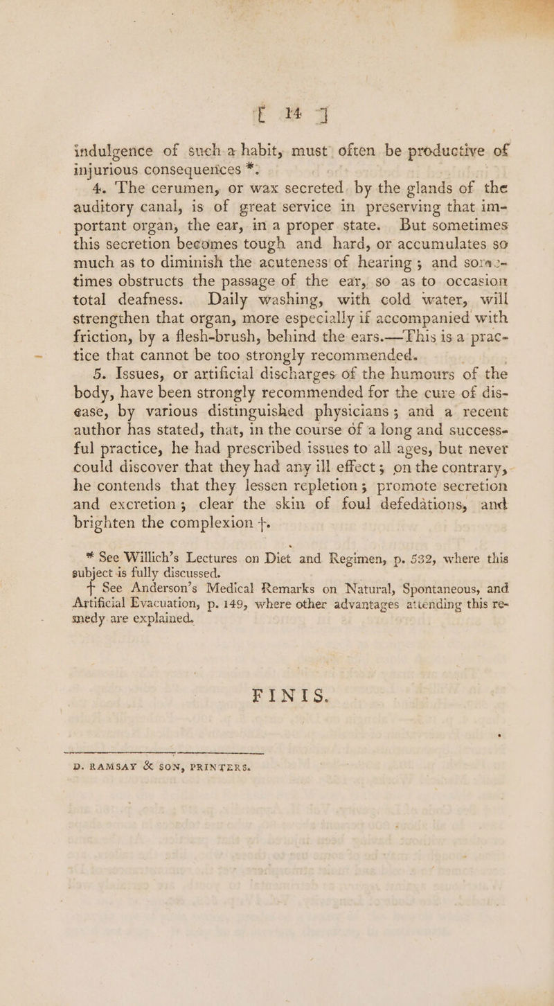 indulgence of sucha habit, must often be productive of — consequerices *. . The cerumen, Or wax secreted. by the glands of the Mie oa canal, is of great service in preserving that im- portant organ, the ear, in a proper state. But sometimes this secretion becomes tough and hard, or accumulates so much as to diminish the acuteness’ of hearinas 5 and sorme- times obstructs the passage of the ear, so as to occasion total deafness. Daily washing, with cold water, will strengthen that organ, more especially if accompanied with friction, by a flesh-brush, behind the ears.—This is a prac- tice that cannot be too strongly recommended. 5. Issues, or artificial discharges of the humours of the body, have been strongly recommended for the cure of dis- ease, by various distinguished physicians; and a recent author has stated, that, in the course of a long and success ful practice, he had prescribed issues to all ages, but never could discover that they had any ill effect ; on the contrary,- he contends that they lessen repletion ; promote secretion and excretion; clear the skin of foul defedations, and brighten the complexion +. * See Willich’s Lectures on Diet and Regimen, p. 532, where this subject is fully discussed. + See Anderson’s Medical Remarks on Natural, Spontaneous, and Artificial Evacuation, p. 149, where other advantages attending this re- snedy are explained. Tid, bs D. RAMSAY &amp; SON, PRINTERS.
