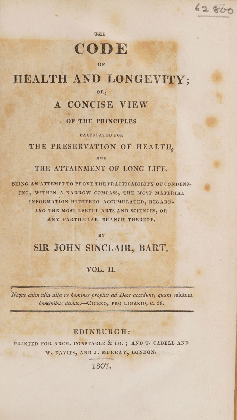 CODE HEALTH AND LONGEVITY: OR, A CONCISE VIEW _ OF THE PRINCIPLES CALCULATED FOR THE PRESERVATION OF HEALTH, AND THE ATTAINMENT OF LONG LIFE. BEING AN ATTEMPT TO PROVE THE PRACTICABILITY OF CONDENS. ING, WITHIN A NARROW COMPASS, THE MOST MATERIAL INFORMATION HITHERTO ACCUMULATED, REGARD- ING THE MOST USEFUL ARTS AND SCIENCES, OR ANY PARTICULAR BRANCH THEREOF. BY SIR JOHN SINCLAIR, BART. VOL. I. Neque enim ulla alia re homines propius ad Deos accedunt, quam salutem horminibus dando.—CiCERO, PRO LIGARIO, C. 38. a — EDINBURGH: ‘ PRINTED FOR ARCH. CONSTABLE &amp; CO.3; AND T. CADELL AND pense ce Se 1807.