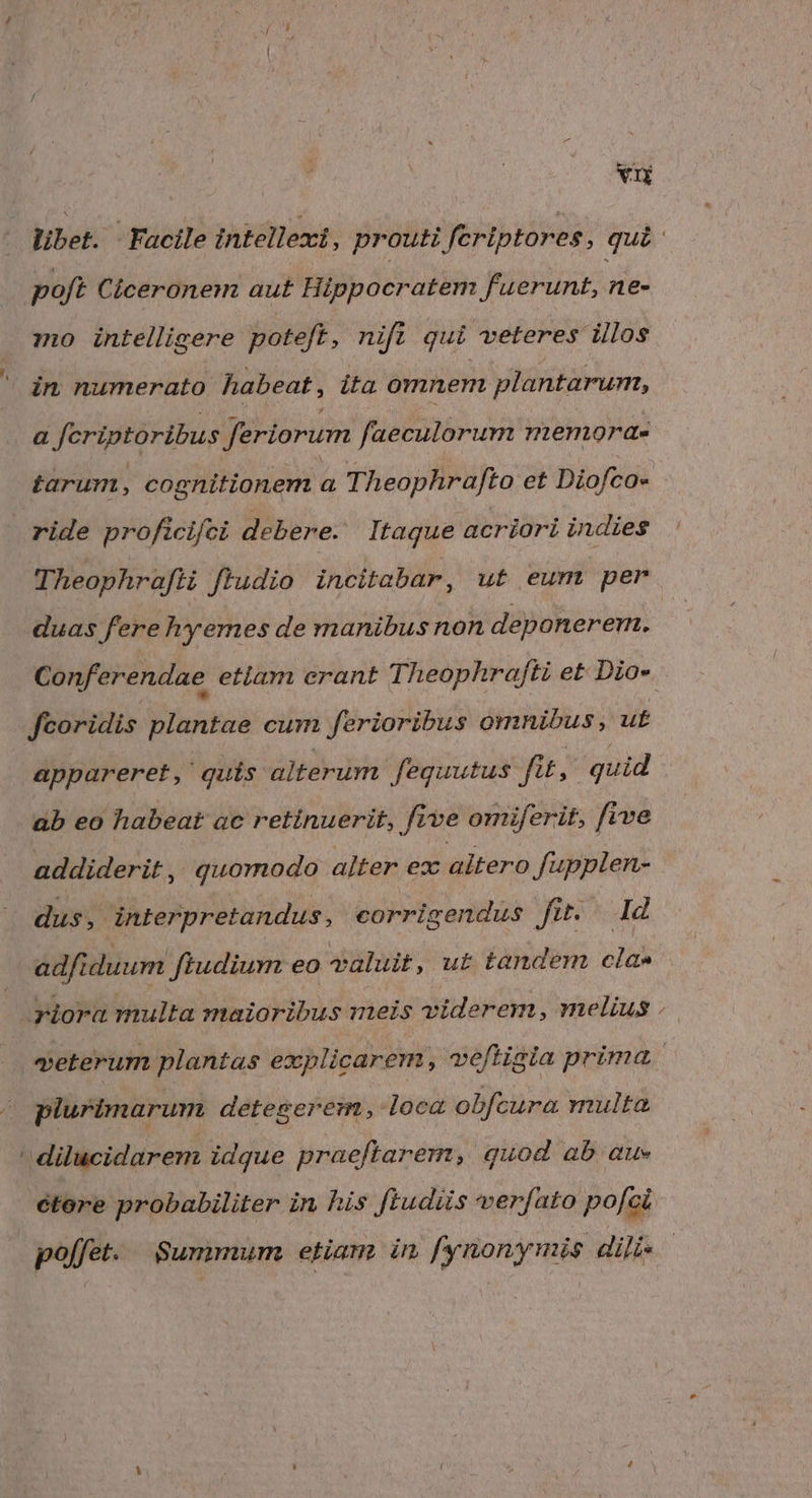 VIE libet. Facile intellexi, prouti feriptores, qui: poft Ciceronem aut Hippocratem fuerunt, ne- mo intelligere poteft, nifi qui veteres illos ' in numerato habeat, ita omnem plantarum, a Jeriptoribus feriorum faeculorum nenmorae tarum, cognitionem a Theophrafto et Diofco- ride proficifci debere. Itaque acriori indies Theophrafti ftudio incitabar, ut eum per duas fere hyemes de manibus non deponerem. Conf'erendae etlam erant Theophrafti et Dio-. fcoridis plantae cum ferioribus omnibus, ut appareret, quis alterum. feguutus fit, quid ab eo habeat ac retinuerit, five omiferit, five addiderit , quomodo alter ex altero fupplen- dus, interpretandus, eorrigendus fit. Id adfiduum ftudium eo valuit, ut tandem cla» riora multa maioribus meis viderem, melius | veterum plantas explicarem, veftigia prima. plurimarum detegerem, loca obfcura multa - dilucidarem idque praeftarem, quod ab au» ctore probabiliter in his ftudiis verfato pofci | poffet. Summum etiam in fynonynis diis