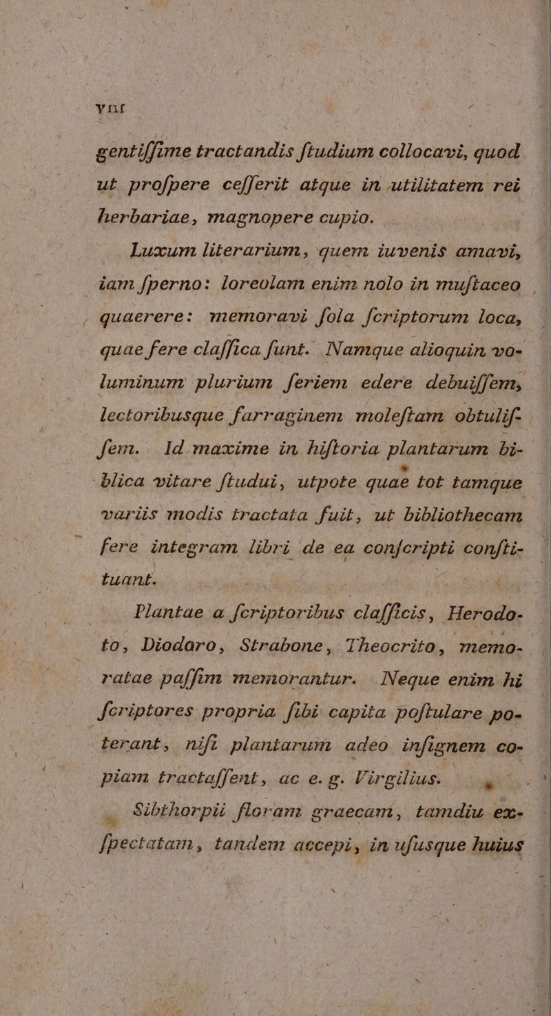 Ynt gentiffime tractandis ftudium collocavi, quod ut profpere ce[ferit atque in utilitatem rei herbariae, magnopere cupio. Luxum literarium, quem iuvenis amavi, quaerere: memoravi fola fcriptorum loca, lectoribusque farraginem. moleftam obtulif- Jem. | 1d. maxime in hiftoria plantarum bi- variis modis tractata fuit, ut bibliothecam fere integram libri de ea confcripti confti- tuant. d Plantae a fcriptoribus clafficis, Herodo- to, Diodoro, Strabone, Theocrito, memo- ratae paffim memorantur. Neque enim hi Jeriptores propria fibi capita poftulare po- terant, nift plantarum adeo infignem CO- piam trectaffent, ac e. g. Virgilius. - ei: Sibthorpii floran: graecam, tamdiu ex- fpectatam, tandem accepi, in ufusque huius ^