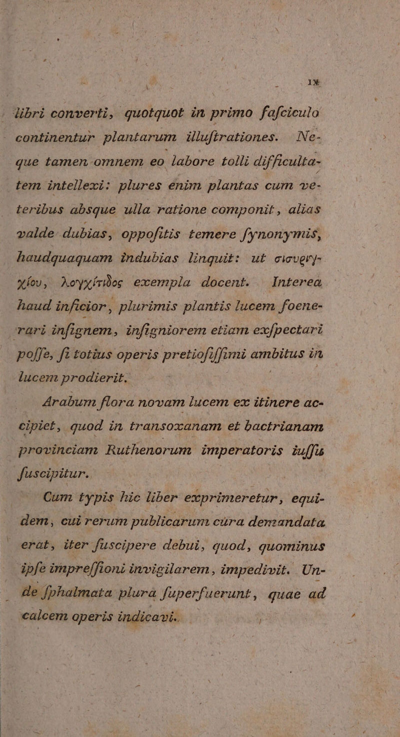 libri converti, quotquot in primo fafciculo continentur plantarum illuftrationes. Ne- que tamen omnem eo labore tolli difficulta- tem intellexi: plures enim plantas cum ve- teribus absque ulla ratione componit , alias valde- dubias, oppofitis temere fynonymis, haudquaquam indubias linquit: ut civgry- Xíov, AXoyxírbog; exempla docent. Interea haud inficior, | plurimis plantis lucem foene- rari inf ignem, infig niorem etiam exfpectari poffe, fi totius operis pretiofi 4 mi ambitus in lucem prodierit. Arabum flora novam lucem ez itinere ac- cipiet, quod in transoxanam et bactrianam provinciam Ruthenorum imperatoris iuffu 3 fuscipitur. Cum typis hie liber exprimeretur equi- dem, cui rerum publicarum cura denzandata erat, iter fuscipere debui, quod, quominus ipfe impre[fioni invigilarem , impedivit. Un- de fphalmata plura fuperfuerunt, que ad calcem operis indicavi. j