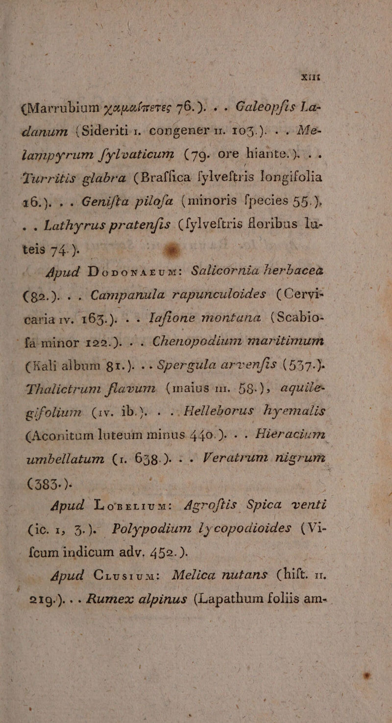 XH (Marrubium yapafarerec 76. » «. Galeopfis La- danum (Sideriti 1. congener m. 103.): . . 7Me- lampyrum f/ylvaticum (79. ore hiante.y .. Turritis glabra (Braffica [ylveftris longifolia 16.). . . Geni/ta pilofa (minoris fpecies 55.), $i Lathyrus pratenfis ([ylveftris &amp;oribus lu- tel 4) s | - Apud Do»ox AEUM: Salicornia herbacea C35... . Campanula rapunculoides (Cervi: cariaiv. 165.). . . lafione montana (Scabio- (Kali album gr.). .. Spergula arvenfis (557.). Thalictrum flavum. (maius um..58.), aguile- gifolium (1v. ib... .. Helleborus hyemalis (Aconitum luteum minus 440.). - . Hieraciurm 4 (383. ). Apud P eiiaeie 4groftis. Spica venti (ic. ii ^.) | Polypodium ly copodioides ( Vi- . fcum dos adv. 452. ). : Apud Crvsivax: Melica nutans (hift. II, 219.)... Rumex alpinus (Lapathum foliis am.