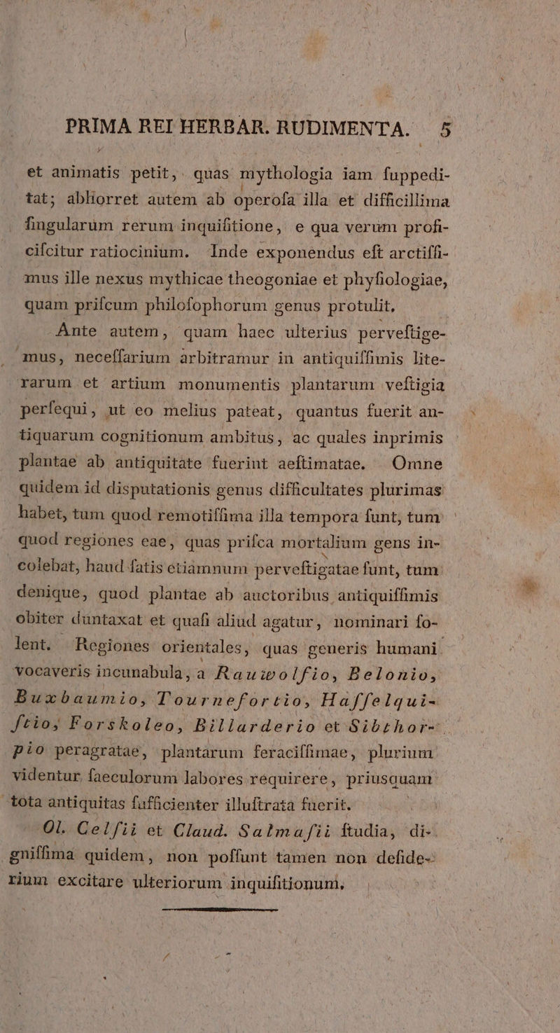 et animatis petit, quas m ythologia jam. fuppedi- tat; abhorret autem ab operofa illa et difficillima fingularum rerum inquifitione, e qua verum profi- cifcitur ratiocinium. Inde exponendus eft arctiffi- amus ille nexus mythicae theogoniae et phyfiologiae, quam prifcum philofophorum genus protulit, Ante autem, quam haec ulterius perveftige- , amus, neceffarium arbitramur in antiquiffimis lite- rarum et artium monumentis plantarum veftigia perfequi, ut eo melius pateat, quantus fuerit an- tiquarum cognitionum ambitus ; ac quales inprimis plantae ab antiquitate fuerint aeftimatae. | Omne quidem id disputationis genus difficultates plurimas habet, tum quod remotiffima illa tempora funt, tum quod regiones eae, quas prifca mor talium gens in- colebat, haud fatis etiamnum perveftig atae funt, tum denique, quod plantae ab auctoribus antiquiffimis obiter duntaxat et quafi aliud agatur, nominari fo- lent. Regiones orientales, quas generis humani. 'vocaveris incunabula, a Rauipo lfio, Belonio, Buxbaumio, Tour nefortio, Haffelqui- ftioy Forskoleo, Bilirdario et Sibrthor-. pio peragratae, plantarum feraciffimae, plurium videntur, faeculorum labores requirere, priusg now tota antiquitas fufficienter illuftrata fuerit. - Ol. Cel fii et Claud. Satmafii ftudia, disi gniffima quidem, non poffunt tamen non defide- rium excitare ulteriorum inquifitionum.,