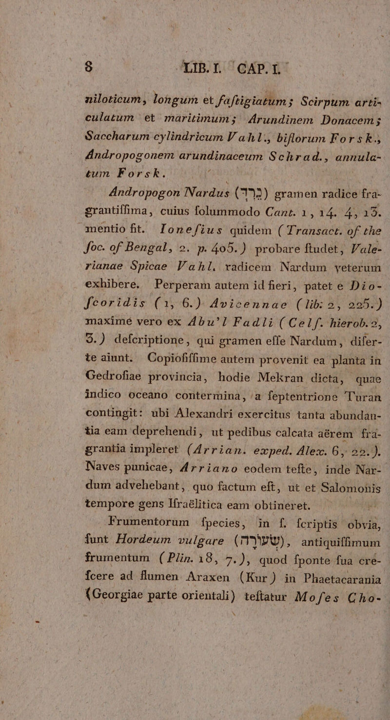 nziloticum, longum et faftigiatum ; Scirpum arti- culatum ' et maritimum; |Arundinem Donacem; Saccharum cylindricum V a hl. biflorum For s k., 4Indropogonem arundinaceum S chrad., , annula- tum Forsk. Andropogon Nardus (12) gramen radice fra- grantiffima, cuius folummodo Cane. 1, 14. 4, 193. mentio fit. lonefius quidem ( Transact. of the foc. of Bengal, 2. p. 405.) probare ftudet, J/ale- rianae Spicae Vahl. xadicem. Nardum veterum exhibere. Perperam autem id fieri, patet e Dio- feoridis (1, 6.) Avicennae (lib: 2, 225.) maximé vero ex Zbu'] Fadii( Celf. hierob. 9.) defcriptione, qui gramen effe Nardum, difer- teaiunt. Copiofifime autem provenit ea planta in Gedrofiae provincia, hodie Mekran dicta, quae indico oceano contermina, a feptentrione Turan contingit : ubi Alexandri exercitus tanta abundan- iia eam deprehendi , ut pedibus calcata aérem fra- grantia impleret (Arrian. exped. Alex. 6, 25. ). Naves punicae, Arriano eodem tefte, inde Nar- dum advehebant, quo factum eft, ut et Salomonis tempore gens Ifra&amp;litica eam obtineret. a Frumentorum fpecies, in f. Ícriptis | obvia, funt Hordeum vulgare ( IYWRWV), antiquifimum frumentum (Plin.18, 7.), quod fponte fua cre- fcere ad flumen Araxen (Kur ) in Phaetacarania (Georgiae parte orientali) teltatur Mofes Cho- | v