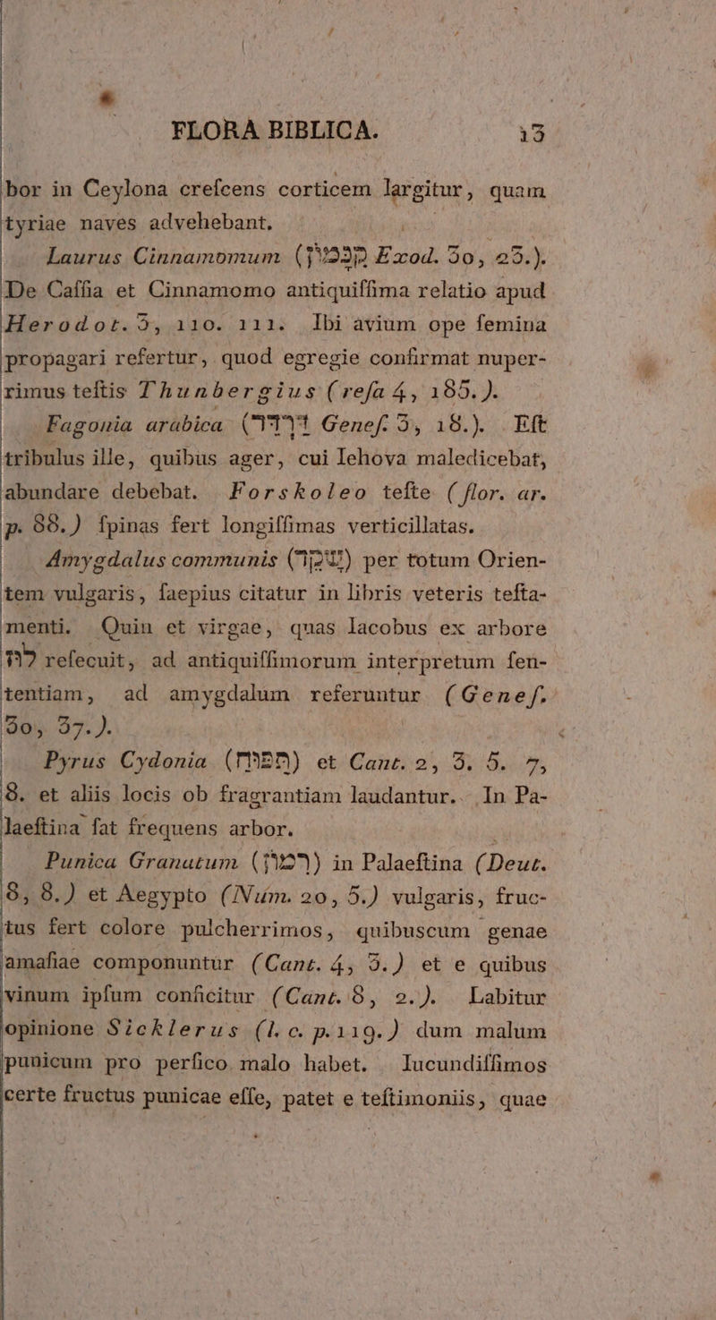 Bor in Ceylona crefcens corticem lgrgitur, quam tyriae naves advehebant. ! Laurus Cinnamomum (140235 Exod. 30, /5.). De Caffia et Cinnamomo antiquiffima relatio apud Hasraodor. 2, 110. 111. dbi àvium ope femina propagari refertur, quod egregie confirmat nuper- rimus teftis Thunbergius(refaá,185.). . - Fagounia aráübica. CrTYt Genef. 3, 18.) Eft tribulus ille, quibus ager, cui lehova maledicebat, abundare debebat. | Forskoleo tefte ( flor. ar. p. 99.) fpinas fert longiffimas verticillatas. Amygdalus communis (237) per totum Orien- tem vulgaris , faepius citatur in libris veteris tefta- menti. Quin et virgae, quas lacobus ex arbore n? refecuit, ad antiquiffimorum interpretum fen- tentiam, ad amygdalum referuntur (Genef. 905. 37. . : Pyrus Cydonia (ThEB) et iCaué S535 Aon 8. et aliis locis ob fragrantiam laudantur.. In Pa- laeftina. fat frequens arbor. Punica Granatum. (19121) in Palaeftina ( Dei: 8, 8.) et Aegypto (U/Num. 20, 5.) vulgaris, fruc- ius fert colore pulcherrimos, quibuscum genae amafiae componuntür (Cant. 4, 9.) et e quibus vinum ipfum conficitur (Cant. 9, 2.). Labitur opinione Sicklerus (Lc p.119.) dum malum puuicum pro perfico malo habet. ^lucundiffimos certe fructus punicae effe, patet e teftimoniis, quae