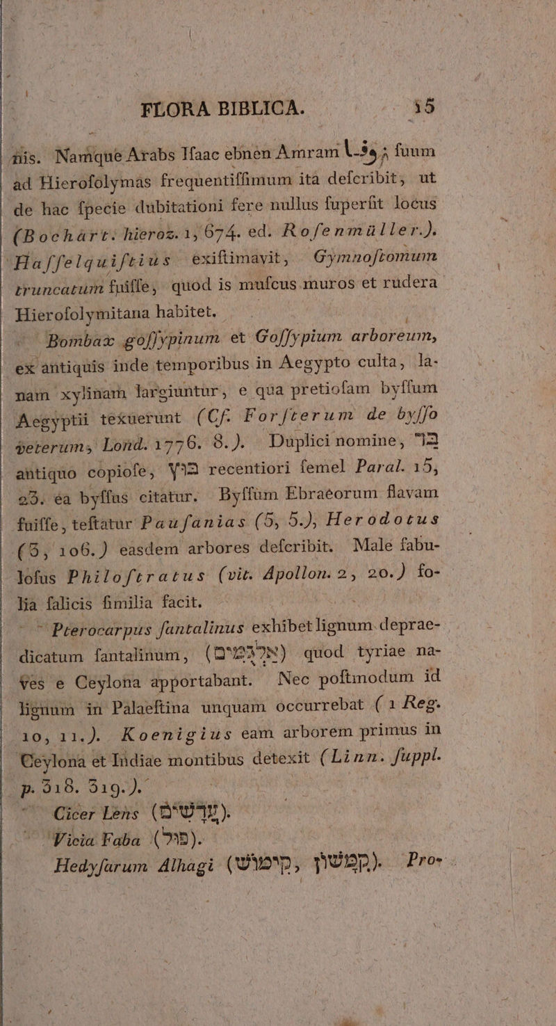 s oNGadqni Arabs Ifaac ebnen Amr am V. fuum i Pape frequentiffimum ità defcribit, ut de hac fpecie dubitationi fere nullus fuperüt locus (Bocháàrt. hieroz. 1, 674. ed. Rofenmüller.). Haffelqu ifti üs exiftimayit, Gy mno[tomum | truncatum fuiffe, quod is mufcus muros et rudera Hierofolymitana habitet. «C Bombax go[]y pinum et Go[fy plum arbor MEE ex antiquis inde temporibus in Aegypto culta, la- nam xylinam lareiuntur, e qua pretiofam byffum Aegyptii tekuerunt (Cf For/terum de byffo geterums Lond. 1776. 8.). Duplici nomine, 73 antiquo copiofe, Y?3 recentiori femel Paral. 15, 23. éa byfífus citatur. Bylium Ebraeorum flavam fuiffe, teftatur Paufanias (5, 5.), Herodotus (9, 106.) easdem arbores deferibit. Male fabu- lofus Philoftratus (vit. ioi sidg 2, 20.) fo- lia falicis fimilia facit.  Pterocarpus fantalinus exhibe (iis deprae- dicatum fantalinum, (Q D'I3TN) quod tyriae na- Ves e Ceylona apportabant. Nec poftmodum id lignum in Palaeftina unquam occurrebat ( 1 Reg. L2407 21« ). Koenigius eam arborem primus in Ceylona et Iidiae montibus detex dt (Linn. fuppl. iE 31D. 219.) ^ Cicer Lens (QD). Ficia Faba (9).