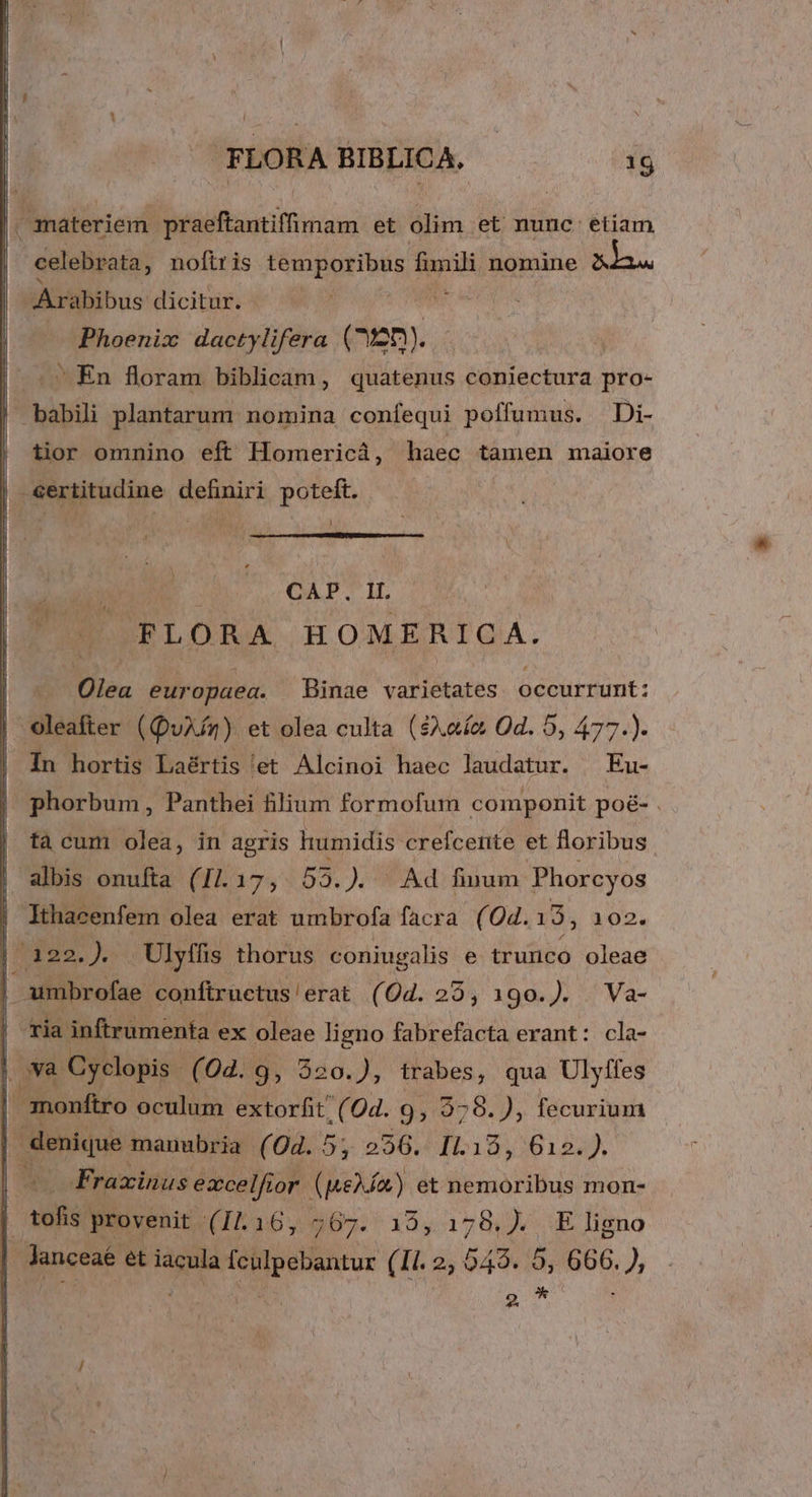 | i anateriem. hesinaunmeam et olim . et nunc etiam celebrata, noftris temporibus 1 2 d nomine LANE Arabibus dicitur. | ) Phoenix dactylifera ( :25). | | En floram biblicam, quatenus coniectura pro- | babili plantarum nomina confequi poffumus. —Di- | tior omnino eft Homericá, haec tamen maiore | certitudine definiri poteft. [ CAP. IL —» FLORA HOMERICA. Olea europaea. Binae varietates occurrunt: oleafter ( (QuXAm) et olea culta ($A.aí&amp; Od. 5, 477.). In hortis Laértis et Alcinoi haec laudatur. ^ Eu- phorbum, Panthei filium formofum componit poé&amp;- . tà cum olea, in agris humidis. crefcerite et floribus albis onufta (Il. 17, 53.). ^ Ad finum Phorcyos Ithacenfem olea erat umbrofa facra (04. 13, 102. k gr uWeo, pL. . Ulyffis thorus coniugalis e- trutico oleae | umibrofae conftructus'erat (Od. 29, 190.). Va- Tia inftrumenífa ex oleae ligno fabrefacta erant: cla- I ova Cyclopis (04. 9, 320.), trabes, qua Ulyffes monftro oculum extorfit/ (Od. 9, 278. ), fecurium denique manubria (0d. 5, 256. I. 185416154, E Fraxinus excelfior (peXÍn) et Biemoribus mon- Agi? provenit (11.16, 267.13, 179). .E ligno A