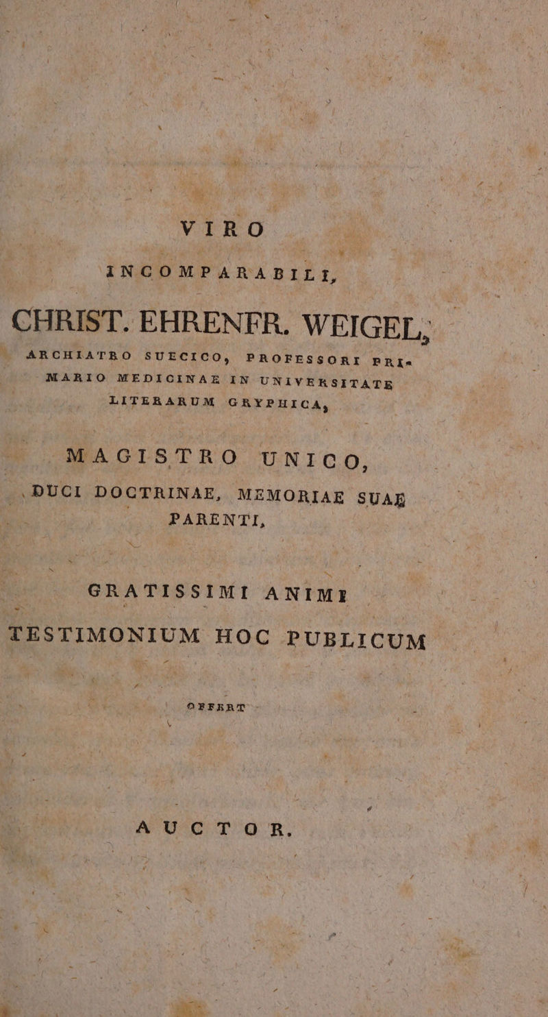 VIRO INCOMPARABILI, CHRIST. EHRENFR. WEIGEL, ARCHIATRO SUECICO, PROFESSORI PRI-« MARIO MEDICINAE IN UNIVERSITATE LITERARUM GRYPHICA, MAGISTRO UNICO, .DUCI DOCTRINAE, MZMORIAE SUAE ^. PARENTI, la GRATISSIMI ANIMI PR  TESTIMONIUM HOC PUBLICUM  Á ORFRERAT —: