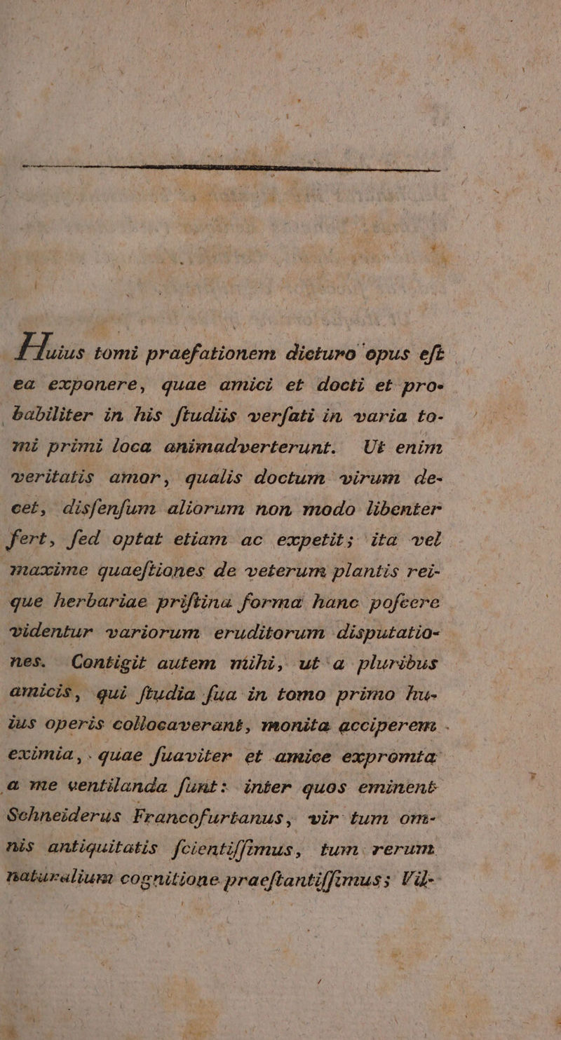 j Fuss tomi praefationem dieturo opus eft ea exponere, quae amici et docti et pro- babiliter in his ftudüs verfati in varia to- zi primi loca animadverterunt. Ut enim veritatis amor, qualis doctum virum de- cet, disfenfum aliorum non modo libenter fert, fed optat etiam ac expetit; ita vel qnaxime guae[tiones de veterum plantis rei- que herbariae priflina forma hanc pofeere videntur variorum eruditorum disputatio- nes. (Contigit autem nihi, ut' a pluribus amicis, qui ftudia fua in tomo primo Au- ius operis collocaverant, monita acciperem . evimia,.quae fuaviter et amice expromta: &amp; me ventilanda funt: inter quos eminen&amp; Schneiderus Francofurtanus , Tir Lum onm- nis antiquitatis fcientiffimus, tum. rerum naturalium cognitione praeftantiffimus; Và- Li