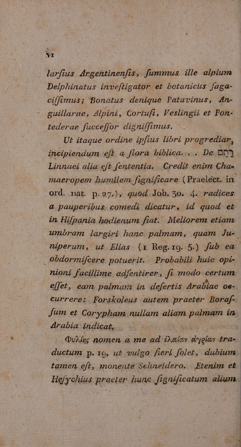 larfius. Argentinenfis, fummus ille alpium Delphinatus inveftigator et botanicus faga- cilimus; Bonatus denique Patavinus, An- - guillarae, Alpini, Cortufi, Veslingii et Pon- - tederae fucceffor digniffimus. —— Ut itague ordine ipfius libri progrediar, incipiendum eft a flora biblica... . De. nnm à Linnaei alia eft fententia. | Credit enim Cha». maeropem humilem. fignificare ( Praelect. in . ord. nat. p.27.» quod Job. 5o. 4. radices a pauperibus. comedi dicatur, id quod et in Hifpania hodienum fiat. Meliorem etiam wmnóram largiri hanc palmam, quam Ju- niperum, ut Llias (1 Reg. 19. 5.) fub ea - Oobdormifcere potuerit. Probabili huic opi- nioni facillime. adfentirer , ft. modo crine effet, eam. palmara in defertis Arabiae 06-. currere: Forskoleus autem praeter Boraf- Jum et Corypham nullam aliam palmam in | rabia: indicat, . NT (ugs nomen a me ad iA ahy al'jglaay ira- ductum p.10. u£ vulgo: Á geri folet, dubium. tamen eft, monente Sehneidero. Etenim et : Hefychius praeter. hune. fignificatum alium .