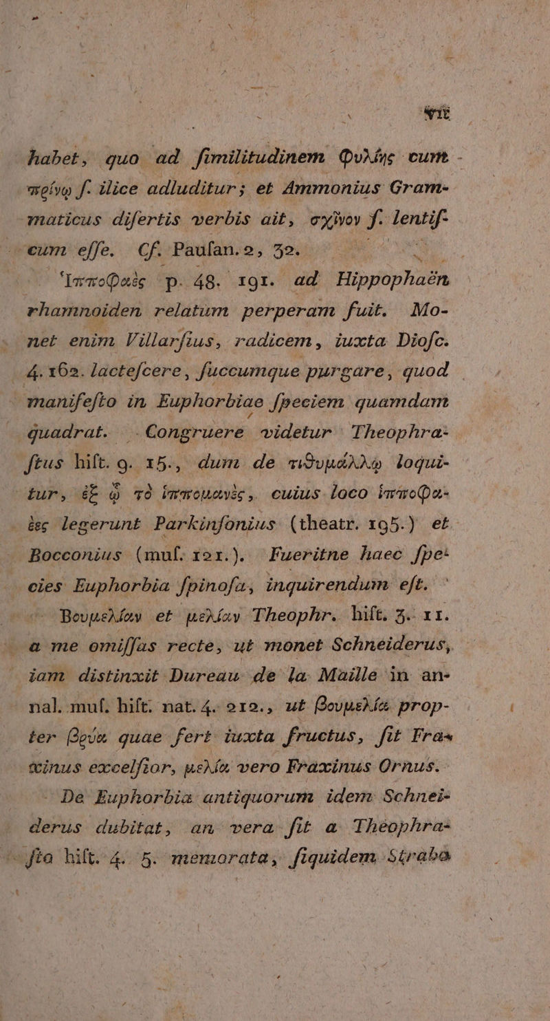 hubek; quo ad f militudinem Quis cum. - meívo f. ilice adluditur ; et Ammonius Gram- maticus difertis verbis ait, exi X: Tener eum effe. Cf. Paufan. 2, 52. Iararopetég p. 48. XI. | ad HipfopHasn rhamnoiden relatum perperam fuit. Mo- net enim Vilarfius, radicem, iuxta Diofc. | 4. 162. Jactefcere, füccumque purgare , quod | manifefto in Euphorbiae fpeciem quamdam quadrat. .Congruere videtur | Theophra- ftus hift. g. 15., dum. de «i9vyAX loqui- itur, ib Q v9 ibmaouevik, cuius loco iwwoQa- leg; legerunt Parkinfonius (theatr. 195.) et Bocconius (muf. 121.) Fueritne haec fpe: cies Euphorbia Jpinofa, inquirendum eft. BevpeMoy et uekíay Theophr. ift; sé ar. a me omilfas recte, ut monet Schneiderus, iam. distinxit Dureau de la Maille in an- nal. muf. hift. nat. 4. 212., u£ evusía. prop- ter eva quae fert iuxta fructus, fit Fra -— finus excelfior, ueXío vero Fraxinus Ornus. Dea Euphorbia antiquorum idem: Schnei- derus dubitat, an vera. fit a. Theophra- -Jta hift. 4.5. memorata, fiquidem Síirabo