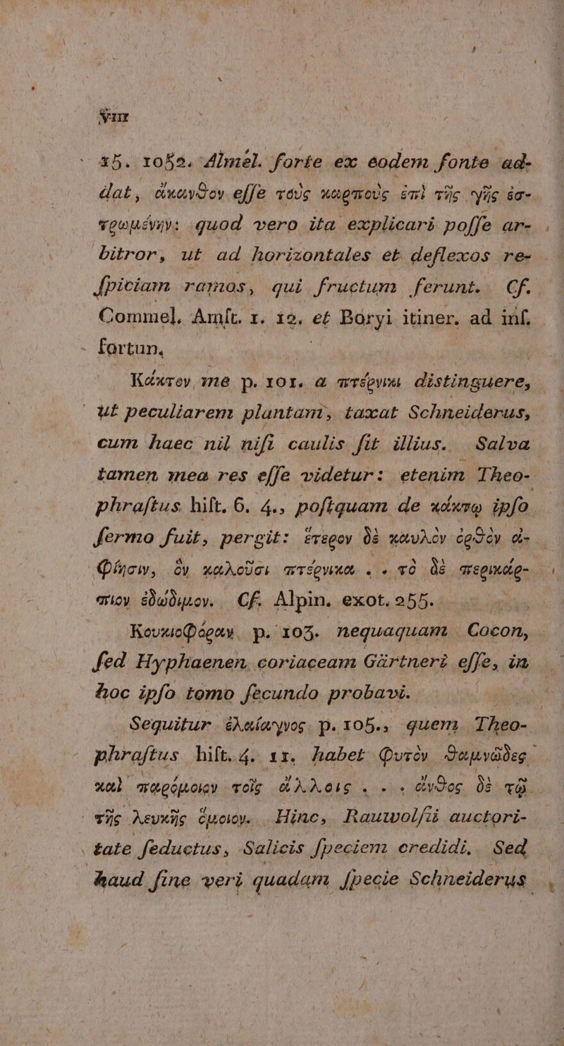 nr 15. roÉs. Almel. forie ex eodem fonte ad- dat, awavdoy effe vaUg wapmo)g iml Tis yüc ác- vgouivio: quod vero ita explicari poffe anr- bitror, ut ad horizontales et deflexos re- Jpiciamn ramos, qui fructum ferunt. Gf. Comme], Amft. 1. 12, e£ Baryi itiner. ad inf. - for tun, | Kéxroy, ne p. 10r. &amp; acépweu distinguere, | UI peculiarem plantam, taxat Schneiderus, cum haec nil nift caulis fit lius. | Salva tamen mea res effe videtur : etenim Theo-. phraftus. hift. 6. 4., pofiquam de udwro ipfo fermo fuit, pergit: srsgoy 08 wawAcv cgoóy d. — Qo, Oy xQAoUci wrfpwua . . v dé | qregiudto- quoy iüwüusov. | Cf. Alpin. exot, 255. Koviiopágaty p. 10935. nequaquam Cabos, fed Hyphaenen. coriaceam Gürtneri effe, a &amp;oc ipfo tomo fecundo probaw. | Sequitur éAeímyyog. p. x05., quem Theo- phraftus hift.4. 1r. habet Quróv Sopyódeg xal ara gépoicy vdg dAXe(g .. v0 0 xd E Aevxiig Cj4oIOy. Hinc, Rauwol/ü auctori- . £ate eductus, Salicis Jpeciem credidi. Sed haud Jine veri quadam [pecie Schneiderus.