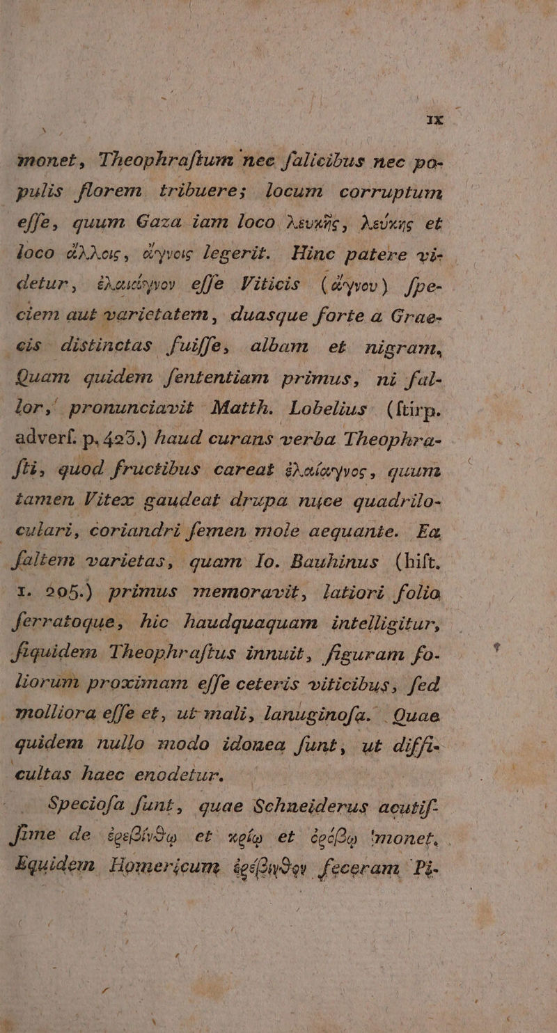 i Xx monet, Theophraftum nec falieibus nec po- pulis florem tribuere; locum corruptum effe, quum Gaza iam loco. AsuxWe, AsUxég et joco dAXo, cyvog legerit. Hinc patere vi- detur, é&amp;Xeubyvo» effe Viticis ( &amp;*yvov ) Jpe- ciem aut varietatem, duasque forte à Grae- cis distinctas fuiffe, albam et nigram, Quam quidem fententiam primus, ni fal- lor, pronunciavit Matth. Lobelius (ftürp. adverf. p. 425.) haud curans élbd Theophra- fü, quod fructibus. careat àxaíayvos , quunt tamen Vitex gaudeat drupa nuce quadrilo- culari, coriandri femen mole aequanie. Ea faltem varietas, quam lo. Bauhinus (hift. I. 205.) primus memoravit, latiori folio Jerratoque, hic haudquaquam intelligitur, fiquidem Theophraftus innui, figuram fo- liorum proximam effe ceteris viticibus,. fed molliora effe et, ut-mali, lanuginofa. Quae quidem nuilo zdo idomea Junt , ut diffi-- cultas haec enodetur. PM Speciofa funt, quae Schneiderus acutif- Jime de Svo et xpo et codo 'monet, Equidem. | Homericum. ied9ev | feceram,' Pi-