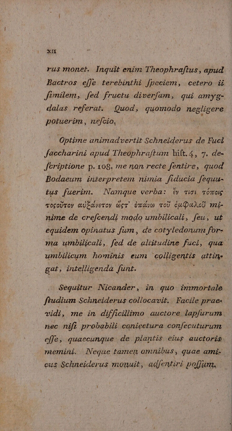 rus monet. Inquit enim Theophraftus, apud Bactros effe terebinthi fpeciem, cétero iL fimilem, fed fructu diverfam, qui amyg- , dalas referat. Quod, quomodo negligere popierem , nefcio, as Optime animadvertit Schneiderus de Fuci Jaccharini apud. Theophraftum hift.4, 7. de- feriptione p. 108. me nan recte fentir e, quod Bodaeum inierpretem nimia fiducia feguu- tus fuerim. | Namque verba: £y cicli Témog. mogoUroy eüEavero) Ger mw ToU cU QaXoU mi- nime de cref[cendi mado umbilicali, feu, ut equidem opinatus fum, de cotyledonum for- ma umbilicali, fed de aliitudine fuci, qua. umbilicum hominis eum CPI gttiti gat, intelligendà funt. Seguitur Nicander, in quo. immortale. ftudium Schneiderus collocavit. ' Facile prae- vidi, me in difficillimo auctore lapfurum | nec nifi probabili coniectura confecuturum. effe, quaecunque de. plantis eius auctoris memini. . Neque tamen omnibus , quae ami- cus Schneiderus monuit, adfentiri poffum,