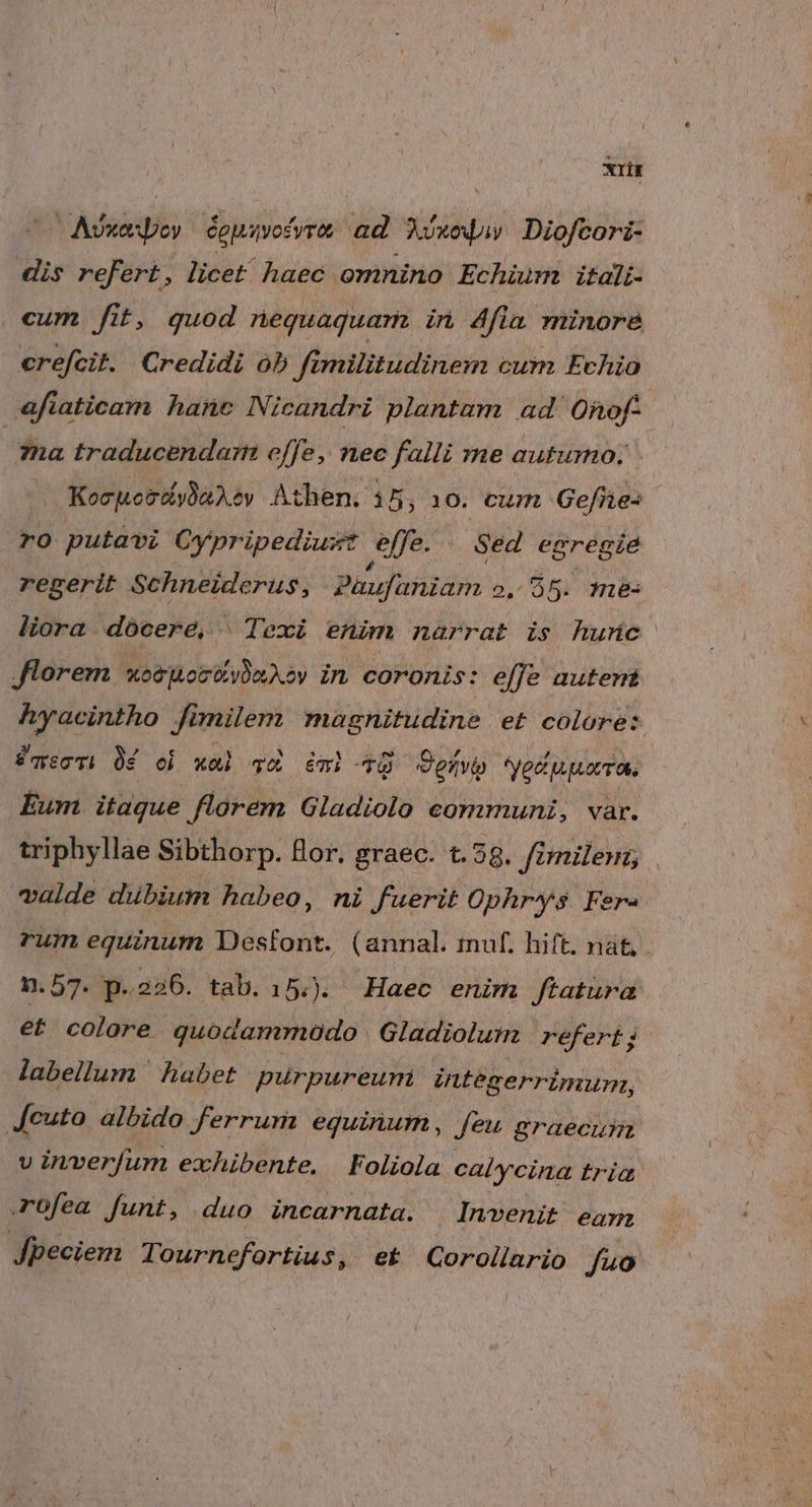 xrit Avxaspoy éguivofyra ad ET Diofcori- dis refert, licet haec. omnino Echium itali- cum fit, quod nequaquam in 4fia minore&amp; crefcit. Credidi ób fimilitudinem cum Evhio afiaticam hanc Nicandri plantam ad ORnof- | 7na traducendari effe, nec falli me autumo. | Kocpocdiyba dev Athen. 15, 10. cum Gefhe: ro putavi Oy pripediust effe. Sed egregie regerit Schneiderus, Paufaniam 2. 95. me- liora docere, |Texi enim narrat is hunc Jlorem xe joel A ov in coronis: effe autert (Resin K milem magnitudine et colore: aec ài oi xai TX 6mi ^O Pen. *Ve p pov ass Eum itaque florem Gladiolo communi, var. triphyllae Sibthorp. Bor. graec. t.58. fimilem; valde dubium habeo, ni fuerit Ophrys Fere rum equinum Desfont. (annal. muf. hift. nat n. 57. p- 226. tab.15.. Haec enim Jtatura et colore quodammodo Gladiolum refert; labellum habet purpureum integerrimum, Jeuto albido ferrum equinum, feu graecus v inverfum exhibente. Foliola calycina tria rofea funt, duo incarnata. Invenit eam Jpeciem Tournefortius, ek Gorollario fuo