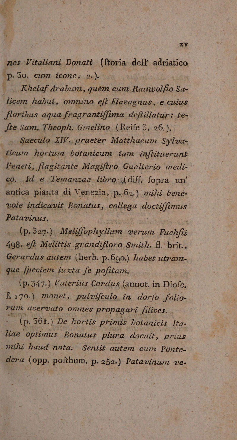 nes Vitaliani. Donati (ftoria dell adriatico qe 90. cum. icone, 2-). | | | : Khelaf Arabum, quem, c cum. Rauwolfio Sa- ! icem habui, oninino eft Elaeagnus, e cuius floribus aqua frag srantiffima. deflillatur: te- Jte Sam. Theoph, Grmelino. (Reife 5. 26.). . Saeculo. XIF.. praeter. Matthaeum. Sylva- ticum hortum botanicum iam inf[htuerunE Feneti, flagitante Megiftro Gualterio medi- co. jd e. Temanza2. libro; dif. fopra un' antica pianta di Venez ia, p«62.) mihi bene- vole indicavit Bonatus collega doctiffi mus Patavinus, c A PAPERS UNE TUN WES Meliffophyllum verum. Fuchfü 498.. eft Melittis grandifloro Smith. ll. brit., Gerardus autem (herb. p.690.) habet utramn- que. [peciem iuxta fe pofitam. | (p.547. ) Valerius Cordus ( (annot. in Diofc, £ 170.) monet, pulvifculo. in dorío. folio- . rum acervato omnes propagari flices. . ( p. 361. ) De hortis primis botanicis Ita- diae optimus Bonatus plura docuit, prius mihi haud nota, Sentit autem cum Pónte- dera (opp. pofthum. p.252.) Patavinum ve-