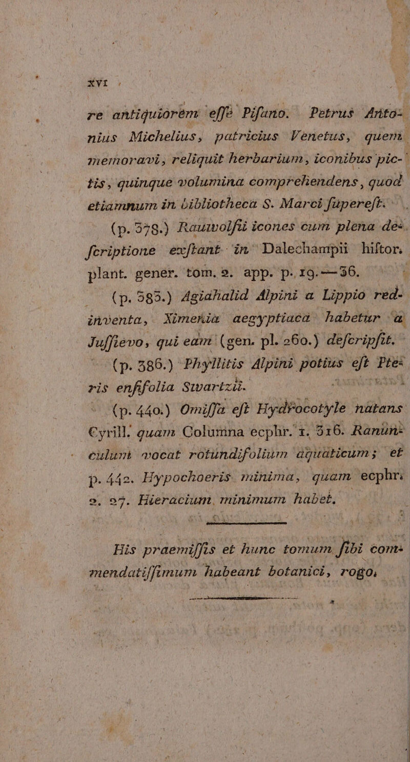 re antiquior&amp;m effà' Pifano. Petrus Zrtó- nius Michelius , patricius Venetus, quem. | nemora, reliquit herbarium, iconibus pic-' dis, quinque volumina compreliendens , quod etiamnum in bibliotheca S. Marci Jfupereft. | (p. 378.) Raumolfüi icones cum plena des. fcriptione exftant in Dale champii hiftor, plant. gener. tom. s. app. p.rg.2-36. ^ (p. 383.) Agialialid Alpini a Lippio red- inventa, XimeKia Wehr habetur i» Juffiévo, qui eam (gen. pl. 260.) defcripfit. (p. 586.) Phyllitis dd qi 95 Pte: ris enfifolia S:artzi. : (p- 440.) Omiffa eft Hydrocotyle oiibris: Cyrill. guam Colurina ecphr. 1. 516. Ranün- eulumà vocat rotundifolium aipiratieum ; et P. 4 442. Hypochoeris. minima, quam ecphr. 2,:97. Hieracium, minimum habet. P  j ^ A Iu ac - V His praemi/fis e£ hunc tomum fibi coms. mendatiffimum habeant botanici, rogo, t ——À — L4