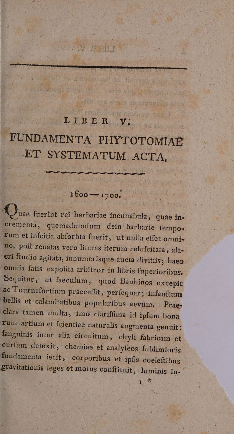 * 2S / £i 1600 — 1700, rum et infcitia abforbta fuerit, ut nulla effet omni- n0, poit renatas vero literas iterum refufcitata, ala- omnia fatis expofita arbitror in libris fuperioribus, fanguinis inter alia circuitum , chyli fabricam et fundamenta iecit, corporibus et ipfis coeleftibus gravitationis leges et motus conftituit, luminis in- ' ; ! * 1 ^.