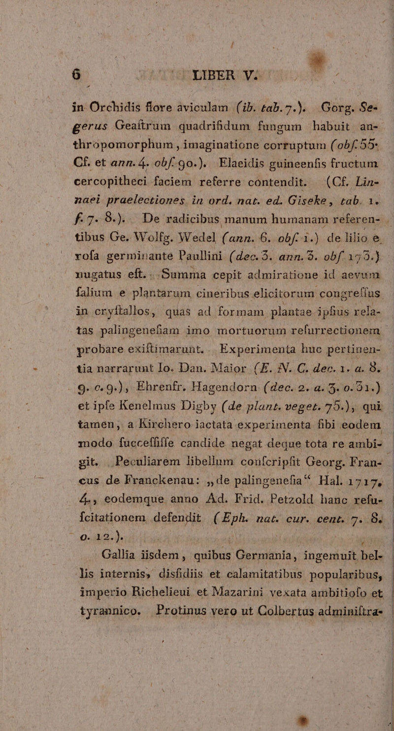 à cJ LIBER Vs in Orchidis flore aviculam (ib. tab. 7.). Gorg. Se- thropomorphum , imaginatione corruptum (o05/:55- Cf. et ann. 4. obf. 9o.). Elaeidis guineenfis fructum cercopitheci faciem referre cóntendit. (C£. Lin- naei praelectiones. in ord. nat. ed. Giseke , tab. 1. vofa germinante Paullini (dec. 5. ann. 8. Seren nugatus eft.. Summa cepit admiratione id aevum in cryitallos, quas ad formam plantae iphus rela- tas palingenefam imo mortuorum refurrectionem probare exiltimarunt. | Experimenta huc pertinen- | tia narrarunt Io. Dan. Maior (E. :N. C. dec. 1. a. 8. . 9.0. 9.), Ehrenfr. Hagendorn (dec. 2. a. 3. 0. 21.) tamen, a Kirchero iactata experimenta fibi eodem cus de Franckenau: ,de palingenefia Hal. 1745 44, eodemque anno Ad. Frid. Petzold hanc refu- 0-8. d; y» lis internis, disfidiis et calamitatibus popularibus, | imperio hRichelieui et Mazarini vexata ambitiofo et