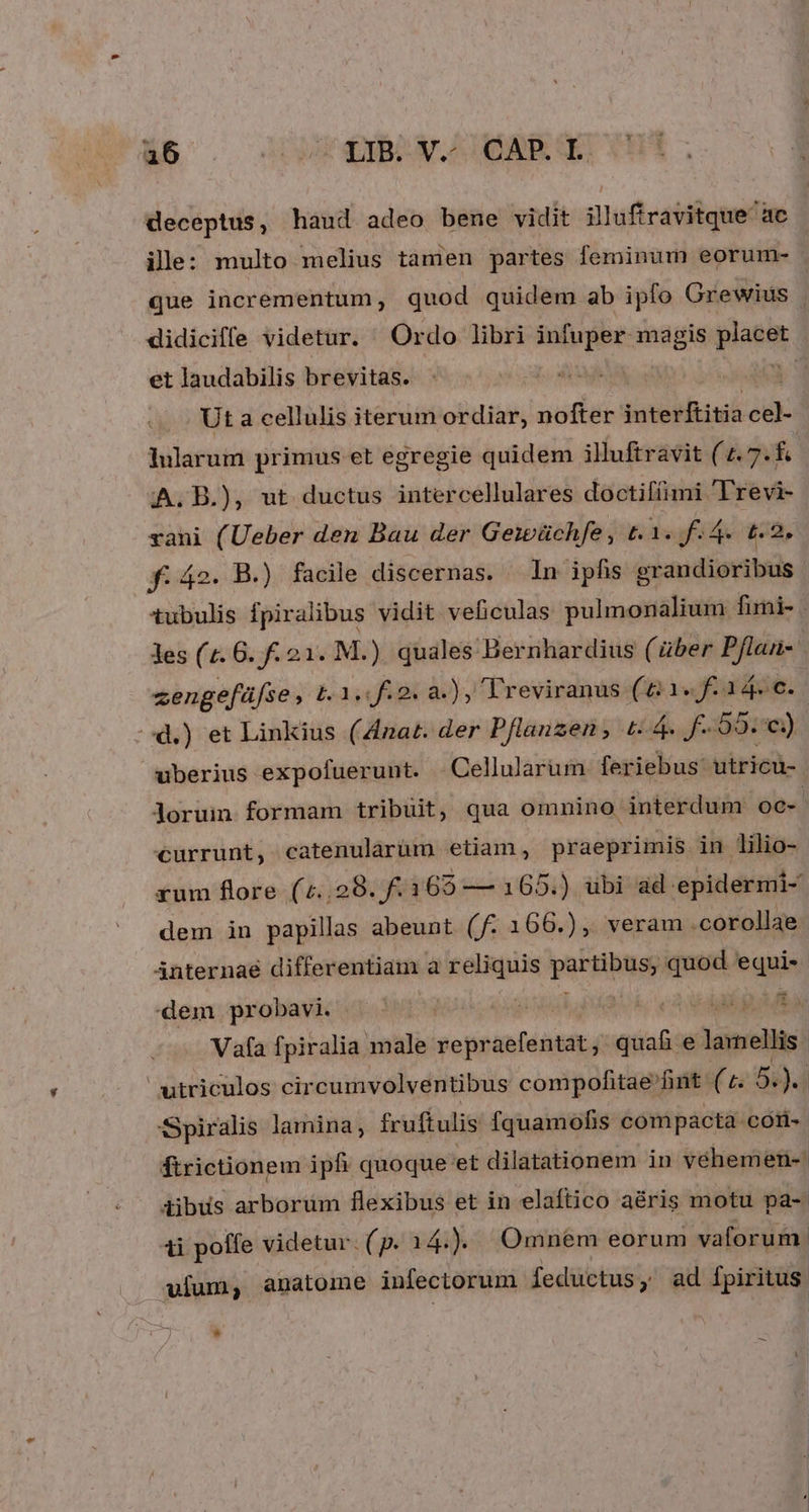 deceptus, haud adeo bene vidit illuftravitque ae ill: multo melius tamen partes feminum eorum- . que incrementum, quod quidem ab ipfo Grewius | didiciffe videtur. Ordo libri infuper magis giat et laudabilis brevitas. i Ut a cellulis iterum ordiar, nofter jnterítitia ci: hularum primus et egregie quidem illuftravit (4.7 d A. B.), ut ductus intercellulares doctifíimi 'Frevi- rani (Ueber den Bau der Geieüchfe, t. is fF 4. t2, f. 42. B.) facile discernas. In ipfis grandioribus tubulis fpiralibus vidit veficulas pulmonalium fimi- . Jes (1. 6. f. 21. M.) quales Bernhardius (über Pflan- zengefüfse , £L1,.2. a.) , Treviranus (61. fa 4. c. d.) et Linkius (4nat. der Pflanzen , t: 4. f. 59.) uberius expofuerunt. Cellularum feriebus: utricu-. loruin formam tribüit, qua omnino interdum oc- currunt, catenularüm etian, praeprimis in lilio- rum flore (4..29. f. 168 — 165.) ubi ad epidermi- dem in papillas abeunt (f. 166.), veram .corollae Anternaé differentiam a reliquis paras quod equi- dem probavi. |  koe V E UE Vafa fpiralia male repraefentat ; des e lamellis | utriculos circumvolventibus compofitae fint. (5 54)4 Spiralis lamina, fruftulis fquamofis compacta cori ftrictionem iph quoque: eet dilatationem in vehemer- dibus arborum flexibus et in elaftico a&amp;ris motu pa-- ti poffe videtur. (p. 14 Jo Omnem eorum vaforum. ulum; anatome infectorum feductus y ad fpiritus