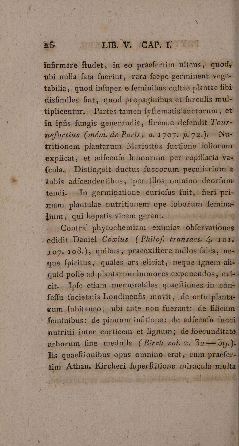 a6 ULIBO AA GOADURCT infrmare ftudet, in eo praefertim nitens, quod, ubi nulla fata fuerint, rara faepe germinent vege- tabilia,, quod infuper e feminibus cultae plantae fibi disfimiles fint, quod propaginibus et furculis mul- tiplicentur. . . Partes tamen [yftematis auctorum ; et in ipfis füngis generandis, Ítrenue defendit T'our- | nefortius ( mém. de Paris, a. 1707. p. 72.).- Nu- iritionem plantarum Mariottus fuctione foliorum: explicat, et adícenfu humorum per capillaria vas. fcula. Distingvit ductus fuccorum peculiarium ; LM tubis adfcendentibus per. illos: omnino deorfum . tendi. ..In germinatione curiofus fuit, fieri pri- - mam plantulae nutritionenr ope. loborum femina- dium, qui hepatis vicem gerant... 50 3) ups -. ^ Qontra. phytochemiam -eximias : PTT RN . edidit. Daniel Cozxius ( Philof. transact. 4. 101.. 107. 109.) , quibus; praeexiftere nullos-fales, ne«. que fpiritus, quales ars eliciat, neque ignem. alis | quid poffe ad plantarum humores exponendos, evis. cit. . Ipfe etiam memorabiles quaejtiones in cón- | Íeffu focietatis Londinenfis movit, de ortu planta- gum .fubitaneo; ubi ante non fuerant: de filicum | feminibus: de pinuum infiione: de adícenfu fucci nutritii inter corticem et lignum; de foecunditate, arborum [ine medulla. ( Birch vol. 2. $2--59.).| lis quaefitionibus opus omnino erat, cum praefer- | tim Aihan. Kircheri fuperititione miracula multa. i 1 | ' wd 1 : M E SN UM d $ ) preci VI UN e