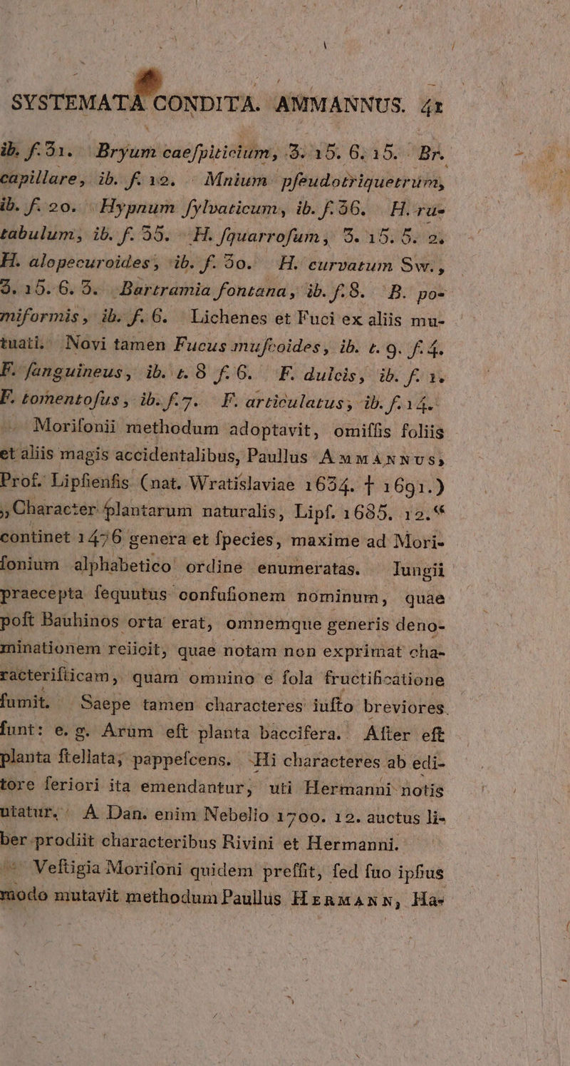 Jj JECUP INMDOS AMMANNUS. i ib. f. 31. Bum eae fpiticium, :9. 15. 6. 15. Br. capillare, ib. f. 19. - Mnium pfeudotriquetr unm, ib. f. 20. Hypnum Jylvaticum, ib. f. 56. H.-ru- tabulum, ib. f. 55. AH. fquarrofum, 9. d 502i H. alopecuroides, ib. f. o. H. eurvatum Swr., 3.15.6. 95. Bartramia fontana , ib. J8. -B.* pos miformis, ib. KF 6. Lichenes et Fuci ex aliis mu- tuat, Novi tamen Fucus mufcoides, ib. t. 9. F4. P. fJanguineus, ib. 1.8 f.6. F. dulcis, ib. fF) Xx P. tornentofus , ib. f. 7. F. articulatus ; ib. f. l4. Morifonii methodum adoptavit, omiffis foliis et aliis magis accidentalibus, Paullus ÁMMANNUS,; Prof. Lipfienfis (nat. Wratislaviae 1634. T 1691.) » Charac: ter plantarum naturalis, Lipf. 1685. 12.** continet 145 6 genera et fpecies, maxime ad Mori- fonium alphabetico ordine enumeratas. Iungii praecepta fequutus- confufionem nominum, quae poft Bauhinos orta erat, omnemque generis deno- minationem reiicit, quae notam non exprimat cha- racterifiicam , quam omnino e fola fructificatione fumit. ur tamen characteres iufto breviores. funt: e. g. Arum eft planta baccifera. Alter eft planta Denis pappefcens. -Hi characteres ab edi- tore feriori ita emendantur, uti Hermanni notis uiatur.' À Dan. enim Nebelio 1700. 12. auctus li- ber-prodiit characteribus Rivini et Hermanni. *^ Veftigia Morifoni quidem preffit, fed fuo ipfus modo mutayit methodum Paullus HERMANN, Ha»