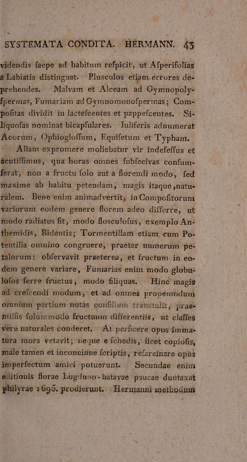 difiiidis fida ad habitum refpicit, ut Atperifólis à Labiatis distinguat. ' Plusculos etiam.errores de- prehendes. — Malvam ét Alceam ad Gymnopoly- fpermas, Fumariam ad Gymnomonofpermas; Com- pofitas dividit in lactefcentes et pappefcentes. /Si- liquofas nominat bicapfulares. Iuliferis adnumerat Acorum, Ophiogloffum, Equifetum et Typham. Aliam expromere moliebatur vir indefeffus et ácutifümus, qua horas omnes fubfecivas confum- ferat, non a fructu folo aut a florendi modo, fed maxime ab habitu petendam, magis itaque ,natu- ralem. Bene enim animadvertit, in Compofitorum variorum eodem genere florem adeo differre, ut modo radiatus fit, modo flosculofus, exemplo An- themidis, Bidentis; Tormentillam etiam, cum Po- tentilla omnino congruere, praeter numerum pe- talorum: obfervavit praeterea, et fructum in eo- dem genere variare, Fünarias enim modo globu- lofos ferre fructus, modo filiquas. Hinc magis ad crefcendi modum, et ad omnes propémodum omnium pirtium notàs confiliur transtulit ' prae- tnilfis folummodo fructuum differentiis, wt claffeg vere naturales conderet, . At perhcere opus imma- türa mors vetavit; reque e fchedis, licet copiofis, male tamen et inconciine fcriptis, refarcinare opüs imperfectum amici potuerunt. . Secundae enimi editionis lorae Lugduno-batavae paucae duntaxat philyrae 1695. prodierunt. Hermanni saetliodum