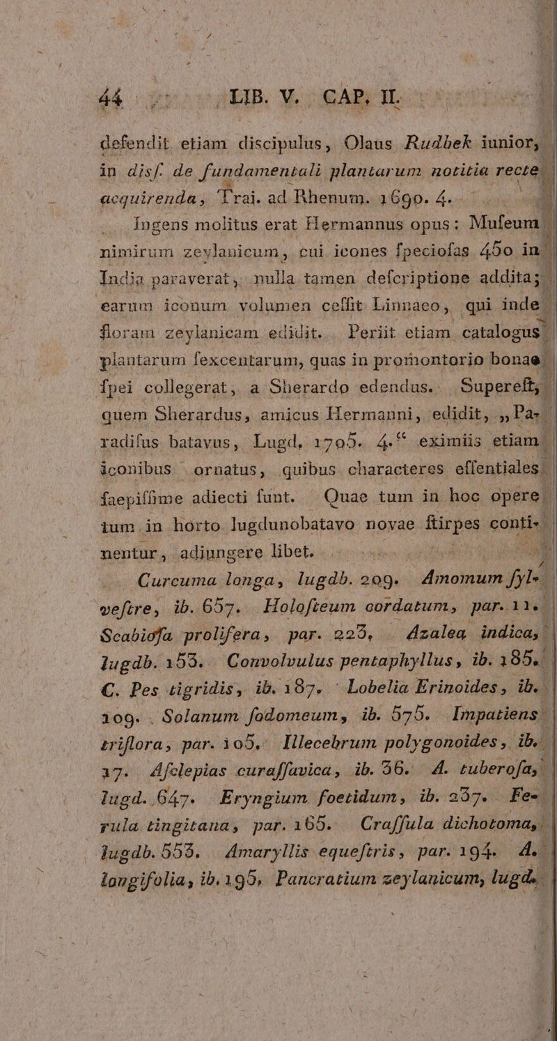 8 defendit etiam discipulus, Olaus AudZhek iunior, in disf. de fundamentali plantarum. notitia rec i acquirenda , LUNA ad Rhenum. 1690. 4...  Ingens molitus erat Hermannus opus; Mufeum. | nimirum zeylauicum, cui icones fpeciofas 450 d India paraverat, nulla tamen defcriptione addita; earum iconum. volumen ceffit Linnaeo; qui inde. | ; A x floram zeylanicam edidit. Periit etiam. catalogus | plantarum fexcentarum, quas in promontorio bouaeli fpei collegerat, a Sherardo edendus.. Supereft, | quem Sherardus, amicus Hiermanni, edidit, , Pa» / radifus batavus, Lugd, 1705. dui eximiis etiam | iconibus ornatus, quibus. characteres eflentiales.. faepiflime adiecti funt. ^ Quae tum in hoc opere. j ium .in horto lugdunobatavo novae frirpes soni nentur, adiungere libet... 8. * Curcuma longa, lugdb. 209. divosidui i4 j veftre, ib. 657. Holofteum cordatum, par.11. | Scabioja prolifera, par. 229, - 4zalea. indica, : lugdb.153. Convolvulus pentaphyllus, ib. 1854] C. Pes tigridis, ib. 187. ^ Lobelia We 109. . Solanum fodomeum, ib. 875. Impatiens | triflora, par. i05, lilecebrum polygonoides ,. ib. | 17. Afclepias curaffavica, ib. 36. 4. tuberofay lugd. 647. Eryngium foetidum, ib.237. Fe- | yula tingitana, par. 165. Craffula dichotoma, | jugdb.555. — 4maryllis equeftris, par. 194. 4 longifolia. , ib.195,. Pancratium zeylauicum; lugd.. l