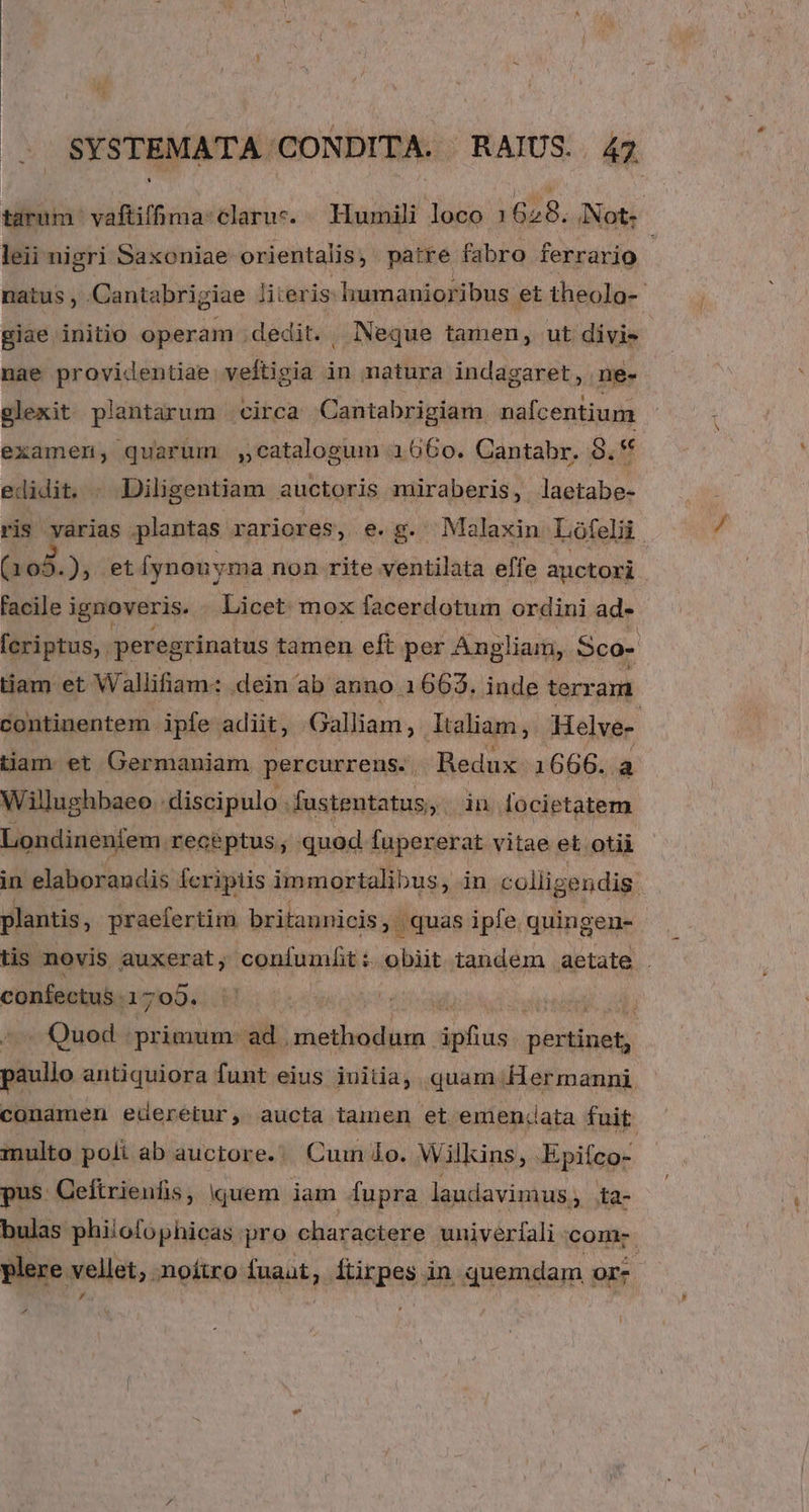 tarum vaftiffima-clarus. . Humili loco 1628. Not. leii nigri Saxoniae orientalis; patre fabro ferrario | natus, Cantabrigiae literis: huisnaniostibns: et theolo- giae initio operam ,dedit. Neque tamen, ut divi» nae providentiae veftigia in natura indagaret, ne- glexit plantarum circa Cantabrigiam nafcentium examen, quarum catalogum 1660. Cantabr. 9. edidit. . Diligentiam auctoris miraberis, laetabe- ris Mens plantas rariores, eg. Malaxin Lofeli (a o3. )» et fynouy mà non rite ventilata effe auctori facile i ignoveris. Licet. mox facerdotum ordini ad- [criptus,. peregrinatus tamen eft per Angliam, Sco- tiam et Wallifiam:: dein ab anno 1663. inde terram continentem ipie adiit, Galliam, Italiam, Helve- tiam et Germaniam percurrens. Redux 1666. a Wilughbaeo. discipulo . fustentatus;,. in [ocietatem Londinenfem. receptus; quod fapererat vitae et. otii in elaborandis fcriptis immortalibus, in colligen dis. plantis, praefertim britannicis;. quas ipfe. quingen- tis novis. auxerat, confumdt: obiit tandem aetate , confectus. 47 02. | Kd . Quod ; primum: ad, methodim os isole giiie antiquiora funt eius iuiiia, quam Hermanni. conamen ederetur, aucta tamen et emendata fuit. multo polt ab auctore... Cuin lo. Wilkins, .Epifeo- pus Ceftrieufis, quem iam fupra laudavimus ; ta- bulas philofophicas pro charactere univerfali :com- plere. vellet, molino [uaut, dtirpes in quemdam i is ^