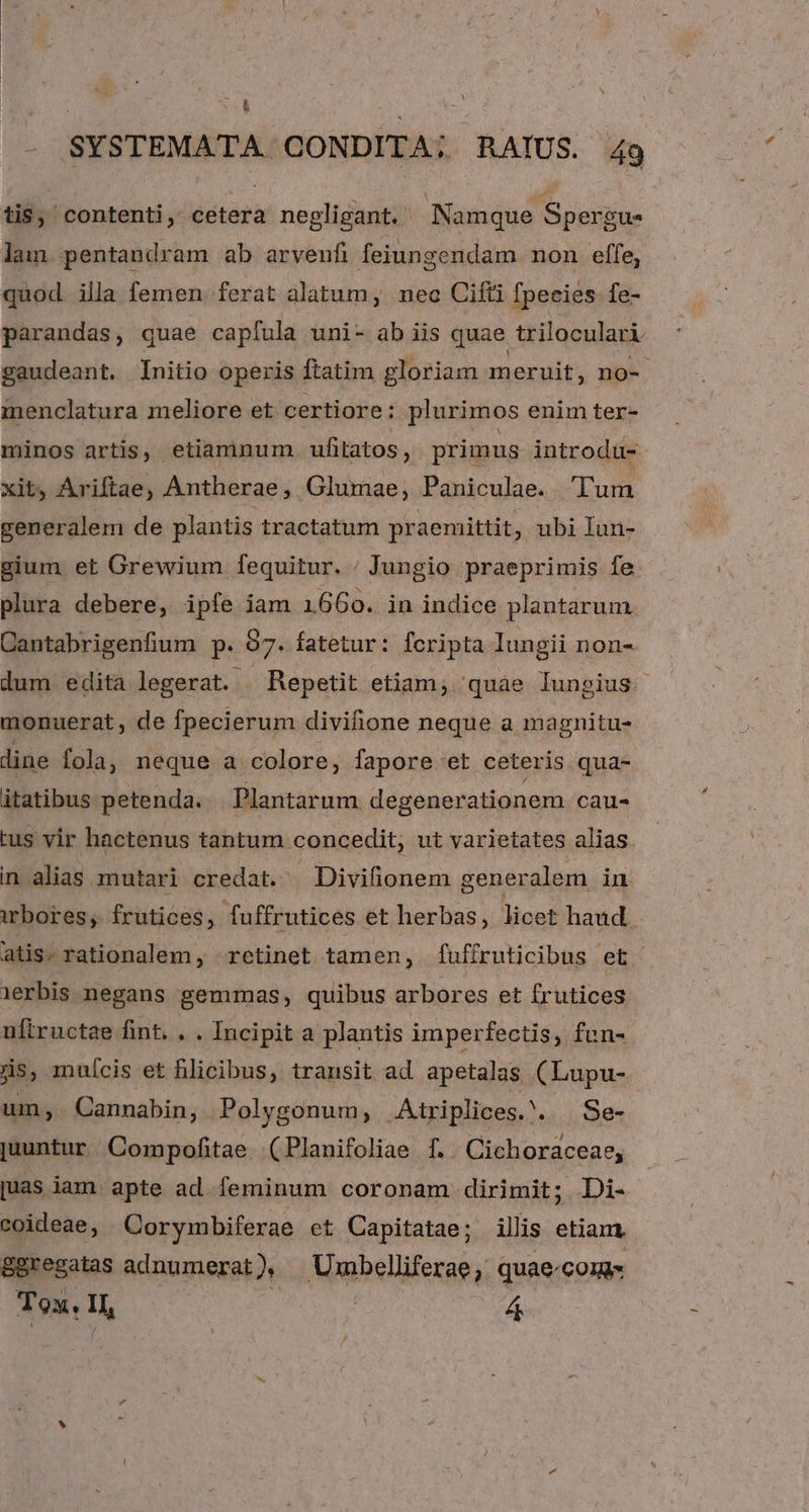 (4 SYSTEMATA. CONDITA; RAIUS. 49 tis, contenti, cetera negligant. Namque Spergu lam pentandram ab arvenfi feiungendam non effe, quod. illa femen ferat alatum, neo Cifti fpecies fe- parandas, quae capfula uni- ab iis quae. triloculari gaudeant. Initio operis ftatim gloriam meruit, n no- menclatura meliore et certiore: plurimos enim ter- minos artis, etiamnum. ufitatos, primus introdu- xit, Ariftae, Antherae , Glumae, Paniculae. Tun generalem de plantis tractatum praemittit. ; ubi lun- gium et Grewium fequitur. / Jungio praeprimis fe plura debere, ipfe iam 1660. in indice plantarum Cantabrigenfium p. 97. fatetur: fcripta Iungii non- dum edita legerat. Repetit etiam; quae lungius monuerat , de fpecierum divifione neque a magnitu- dine fola, neque a colore, fapore et ceteris qua- itatibus petenda. . Plantarum degenerationem cau- tus vir hactenus tantum concedit, ut varietates alias. in alias mutari credat. Divifionem generalem in wbores, frutices, fuffrutices ét herbas, licet haud. atis. rationalem, retinet tamen, fuffruticibus et erbis negans gemmas, quibus arbores et frutices uftructae fint. . . Incipit a plantis imperfectis, fun-. js, muícis et flicibus, transit ad apetalas (Lupu- um, Cannabin, Polygonum, Atriplices. . Se- juuntur Compofitae (Planifoliae f. Cichoraceae, juas lam. apte ad feminum coronam dirimit; Di- coideae, Corymbiferae et Capitatae; illis etiam 8gregatas adnumerat) — Umbelliferae, quae-conis Tox. H, yis 4