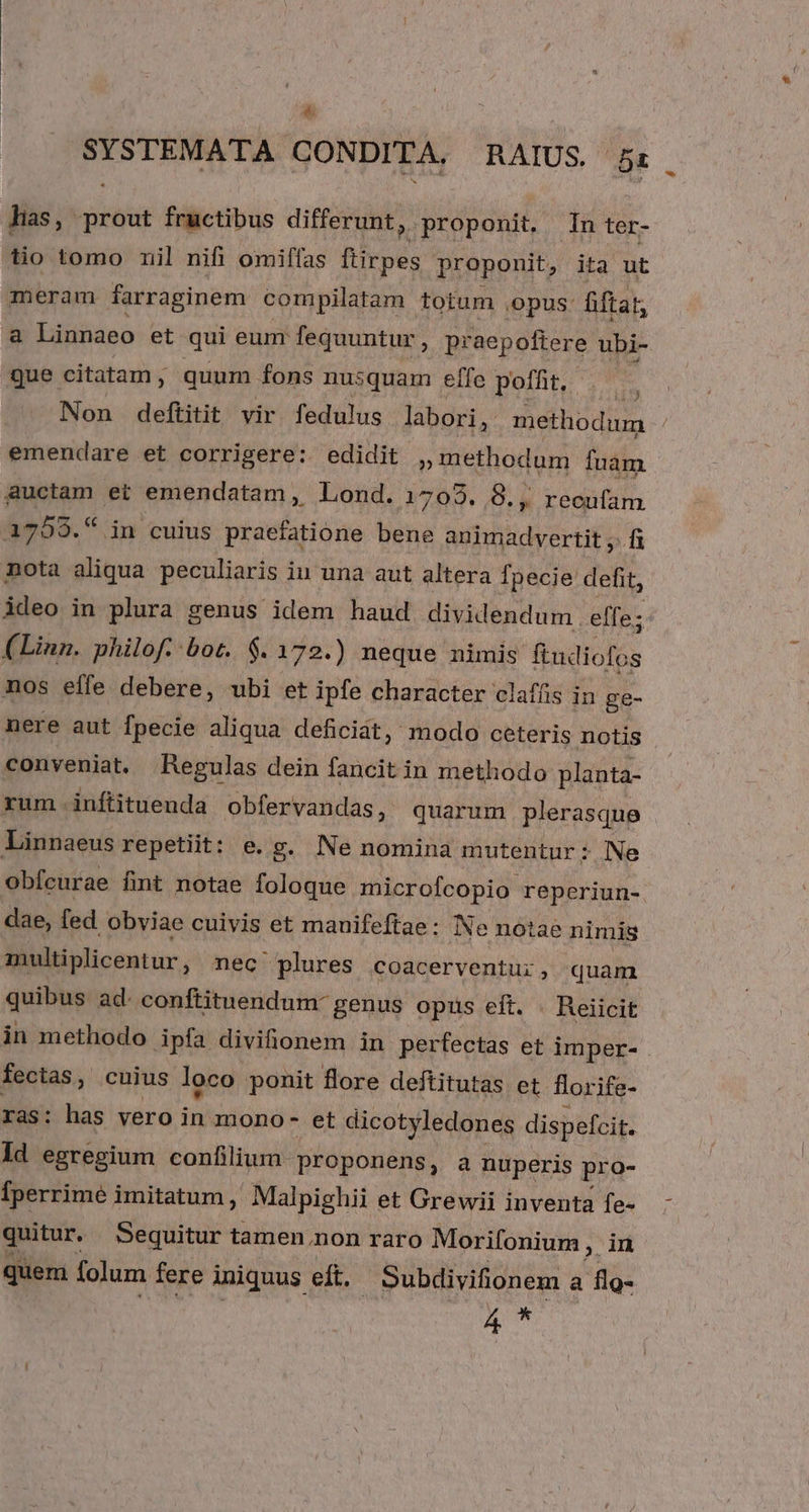 5 SYSTEMATA CONDITA. RAIUS 5: has, prout fructibus differunt, proponit. In ter- tio tomo mil nifi omiffas flirpes proponit, ita ut meram farraginem compilatam totum ,opus: fiftar, &amp; Linnaeo et qui eum fequuntur, praepoftere ubi- que citatam , quum fons nusquam effe poffit, ds Non deftitit vir fedulus labori, methodum emendare et corrigere: edidit »methodum fuàm auctam et emendatam, Lond. 1703. 8., recufam 1759.5 in cuius praefatione bene animadvertit ,. fi nota aliqua peculiaris iu una aut altera fpecie defit, ideo in plura genus idem haud dividendum . effe; (Linn. philof. bot. $. 172.) neque nimis (adiolós nos effe debere, ubi et ipfe character clafís in ge- nere aut fpecie aliqua deficit, modo ceteris notis conveniat. Regulas dein fancit in methodo planta- rum. inftituenda obfervandas, quarum plerasque Linnaeus repetiit: e. g. Ne nomina mutentur: * Ne obfcurae fint notae foloque microfcopio reperiun- dae, fed obviae cuivis et mauifeftae: Ne notae nimis multiplicentur, nec plures coacerventu:, quam quibus ad. conftituendum- genus opus eft. . Reiicit in methodo ipfa divionem in perfectas et imper- fectas, cuius loco ponit flore deftitutas et florife- ras: has vero in mono- et dicotyledones dispefcit. ld egregium confilium proponens, a nuperis pro- [perrimé imitatum ,' Malpighii et Grewii inventa fe- quitur. Sequitur tamen.non raro Morifonium s, i quem folum fere iniquus eft, | Subdivifionem a flo- 4 *