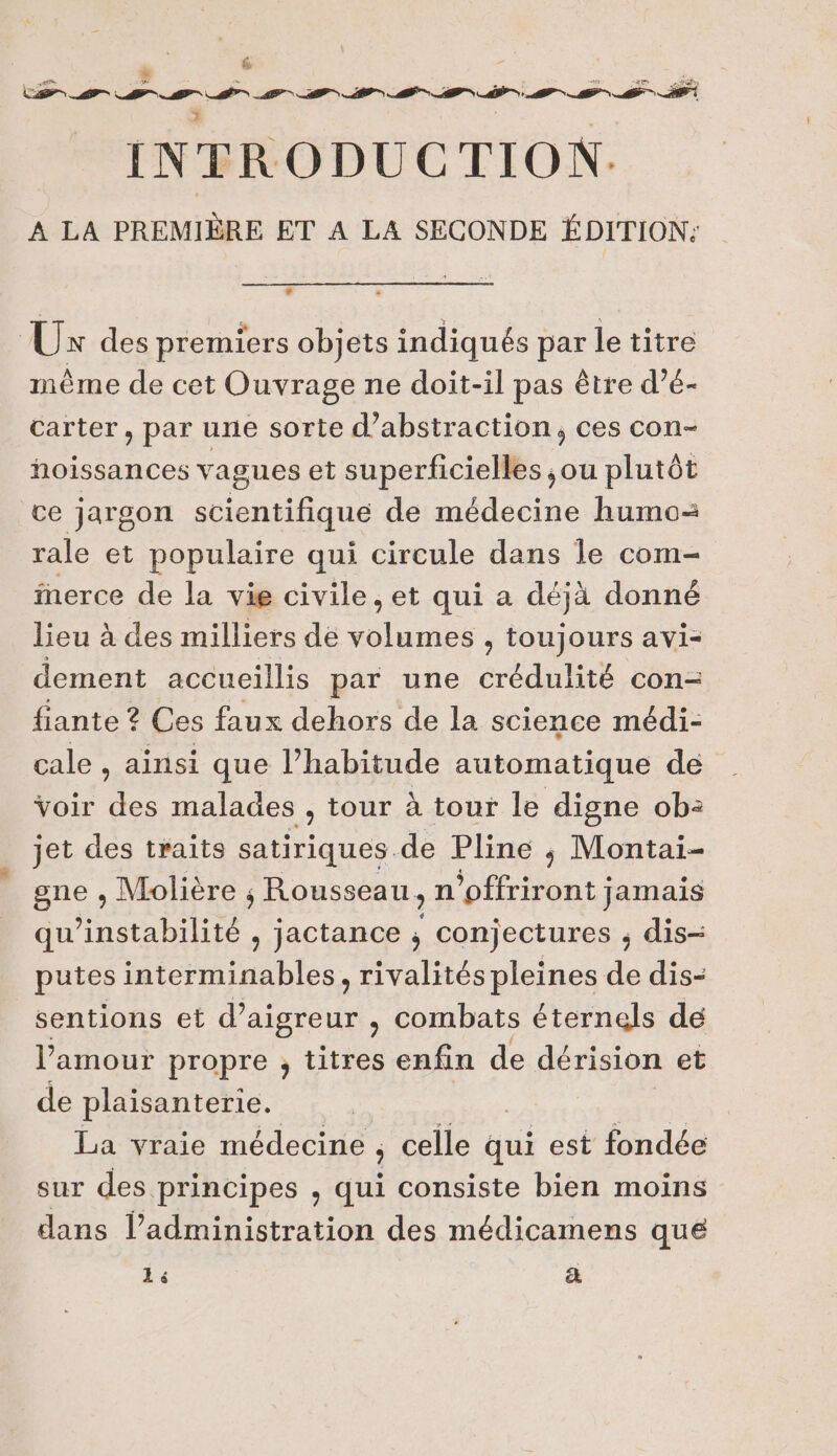 6 Le” 2 2 Pr pos Cars et DS NÉS INTRODUC TION. ÂA:EA Fees ET A LA SECONDE ÉDITION: LA Üx des premiers objets indiqués par le titre mème de cet Ouvrage ne doit-il pas être d’é- carter, par une sorte d’abstraction, ces con- hoissances vagues et superficielles ,ou plutôt ce jargon scientifique de médecine humo-= rale et populaire qui circule dans le com- fnerce de la vie civile , et qui a déjà donné lieu à des milliers de Rae , toujours avi- dement accueillis par une dire con- fiante ? Ces faux dehors de la science médi- cale , ainsi que Ehasiude automatique de voir D malades , tour à tour le digne ob: jet des traits satiriques de Pline ; Montai- gne , Molière , ; Rousseau, n’offriront jamais qu Hnstabilité , jactance ; conjectures ; dis- putes interminables, rivalités pleines de dis- sentions et Vars , combats éternels de l'amour propre , titres enfin de dérision et de plaisanterie. La vraie médecine ; celle qui est fondée sur des principes , Qui consiste bien moins dans l'administration des médicamens que 14 &amp;