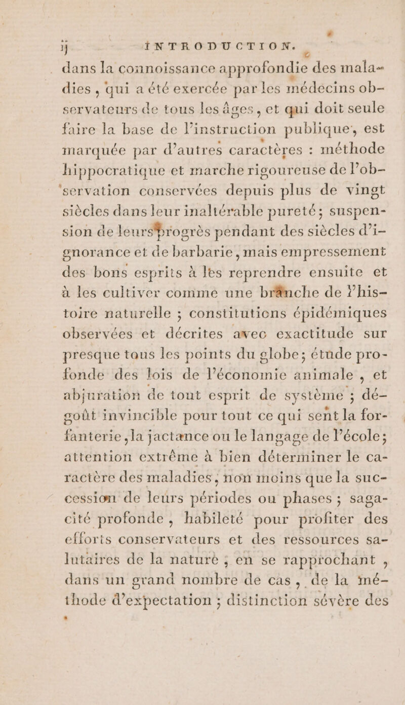 1} Léo Er eue dans la connoissance approfondie des mala- dies , qui a été exercée par les médécins ob- servateurs de tous les âges, et qui doit seule faire la base de l'instruction publique, est marquée par d’autres caractères - méthode hippocratique et marche rigoureuse de l’ob- ‘servation conservées depuis plus de vingt siècles dans leur inaltérable pureté; suspen- sion de leursbrogrès pendant des siècles d’i- gnorance et de barbarie, mais empressement des bons esprits à es reprendre ensuite et à les cultiver comme une brnche de ?’his- toire naturelle ; constitutions épidémiques observées et décrites awec exactitude sur presque taus les points du globe; étude pro- fonde des lois de l’économie animale , et abjuration de tout esprit de système ; dé- goût invincible pour tout ce qui sent la for- fbtéiie Ha Féciance ou le langage de l’école; attention extrême à bien dÉteRiEE le ca- ractère des maladies non moins que la suc- cession de leurs Se cl ou phases ; saga- cité profonde , habileté pour profiter des efforts conservateurs et des ressources sa- lutaires de la naturé ; en se rapprochant , dans un grand nombre de cas, de la imé- thode d’expectation ; distinction sévère des